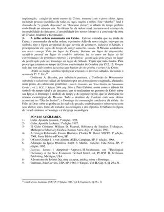 implantação; criação do reino eterno de Cristo, somente com o povo eleito, agora
incluindo pessoas escolhidas de todas as raças, nações e tribos. Este “shabbat” final é
chamado de “o grande descanso” ou “descanso eterno”, o sábado do tempo perfeito
simbolizado no número sete. No último dia da ordem atual, instaurar-se-á o tempo da
incessabilidade do descanso, a cessabilidade dos nossos labores e a conclusão da obra
do Criador, Redentor e Governador.
3-       A velha ordem consumada em Cristo. Calvino entendia que na vinda de
Cristo, o consumador da velha ordem, o primeiro Adão da nova criação, tudo que era
símbolo, tipo e figura cerimonial do que haveria de acontecer, inclusive o Sábado, e
principalmente ele, signo do tempo do antigo concerto, cessou. O Messias estabeleceu
um novo começo: Ceia em lugar da Páscoa; Batismo em lugar da circuncisão;
sacrifício pessoal em lugar do cordeiro substitut; lei do amor em lugar da lei
estereotipada ( de princípios externos ) e proibitiva; justificação pela graça em lugar
da justificação pela lei; Domingo em lugar do Sábado. Vejam que tudo mudou. Para
provar que estamos no tempo de Cristo, o reformador de Genebra cita Cl 2. 17: Porque
tudo isso tem sido sombra das coisas que haviam de vir; porém, o corpo é de Cristo.
         Dentre as muitas sombras tipológicas estavam os diversos sábados, incluindo o
semanal ( Cl 2. 16 ).66
         Conforme A. Gozalez, por influência puritana, a Confissão de Westminster
substituiu o sabatismo radical do farisaísmo por um dominguismo exagerado, afastando,
neste ponto, do calvinismo genebrino ( Justo L. Gonzalez, em “Uma História do Pensamento
Cristão”, vol. 3, ECC, 1ª Edição, 2004, pág. 295ss ). Para Calvino, assim como o sábado foi
símbolo do tempo ideal e do descanso, que se realizariam no governo de Cristo sobre
sua Igreja; o Domingo é símbolo do tempo e do repouso eterno, que se efetivarão no
reinado escatológico do Messias. Todo o domínio do Cordeiro com seus eleitos
acontecerá no “Dia do Senhor”, o Domingo da consumação conclusiva da vitória do
Filho de Deus sobre as potências do mal e do pecado, estabelecendo o reino eterno com
seus eleitos; estes, livres do tentador, das tentações e dos réprobos. O Sábado foi figura
do Israel vindouro: o Domingo o é da Igreja escatológica.

           FONTES AUXILIARES.
1-         Culto, Apostila do autor, 3ª edição, 1992.
2-         Culto, Apostila do Autor, 1ª edição, 1997.
3-         El Culto Cristiano, William D. Maxwel, Biblioteca de Estúdios Teologicos.
           Methopress Editorial y Grafica, Buenos Aires, Arg., 1ª edição, 1993.
4-         A Liturgia Reformada, Ensaio Histórico, Charles W. Baird, SOCEP, 1ª edição,
           2001, Santa Bárbara d'Oeste, SP.
5-         O Culto Cristão, J. J. von Allmen, ASTE, Campinas, SP, 1ª edição, 1968.
6-         Adoração na Igreja Primitiva, Ralph P. Martin, Edições Vida Nova, SP, 1ª
           edição, 1982.
7-         Latreuo, latreia ( Λατρευω − Λτρεια ), Η. Strathmann, em “Theological
           Dictionary of the New Testament, Gerhard Kittel, vol. IV,WM. B. Eerdmans
           Publishing, Michigan, USA.
8-         Adventismo do Sétimo Dia, obra do autor, inédita: sobre o Domingo.
9-         Institutas, João Calvino, CEP, SP, 1985, 1ª Edição, Vol. II, Cap. 8, §§ 29 a 31.




66
     João Calvino, Institutas; CEP, SP, 1ª Edição, 1985, Vol II, Capítulo 8, §§ 29 a 31
 