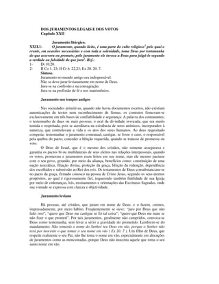 DOS JURAMENTOS LEGAIS E DOS VOTOS
       Capítulo XXII

              Juramento litúrgico.
XXII.1-       O juramento, quando lícito, é uma parte do culto religioso1 pelo qual o
crente, em ocasiões necessárias e com toda a solenidade, toma Deus por testemunha
do que assevera ou promete; pelo juramento ele invoca a Deus para julgá-lo segundo
a verdade ou falsidade do que jura2. Ref.:
1-     Dt 10.20.
2-     II Co 1. 23; II Cr 6. 22,23; Ex 20. 20. 7.
       Síntese.
       Juramento no mundo antigo era indispensável.
       Não se deve jurar levianamente em nome de Deus.
       Jura-se na confissão e na consagração.
       Jura-se na profissão de fé e nos matrimônios.

       Juramento nos tempos antigos

       Nas sociedades primitivas, quando não havia documentos escritos, não existiam
autenticações de textos nem reconhecimento de firmas, os contratos firmavam-se
exclusivamente em três bases de confiabilidade e segurança: A palavra dos contratantes;
o testemunho de duas ou mais pessoas; o aval da divindade invocada, que era muito
temida e respeitada, pois se acreditava na existência de seres anímicos, incorporados à
natureza, que controlavam a vida e os atos dos seres humanos. Ao deus requisitado
competia: testemunhar o juramento contratual; castigar, se fosse o caso, o responsável
pela quebra do pacto; conceder a bênção requerida, quando se tratasse de promessa ou
voto.
       O Deus de Israel, que é o mesmo dos cristãos, não somente assegurava e
garantia os pactos bi ou multilaterais de seus eleitos nas relações interpessoais, quando
os votos, promessas e juramentos eram feitos em seu nome, mas ele mesmo pactuou
com o seu povo, gerando, por meio da aliança, benefícios como: constituição de uma
nação teocrática, filiação divina, proteção da graça, bênção da redenção, dependência
dos escolhidos e submissão ao Rei dos reis. Os testamentos de Deus consubstanciam-se
no pacto da graça, firmado conosco na pessoa de Cristo Jesus, segundo os seus eternos
propósitos, ao qual é rigorosamente fiel, requerendo também fidelidade de sua Igreja
por meio de ordenanças, leis, ensinamentos e orientações das Escrituras Sagradas, onde
sua vontade se expressa com clareza e objetividade.

       Juramento leviano

         Há pessoas, até cristãos, que juram em nome de Deus; e o fazem, cremos,
impensadamente, por mero hábito. Freqüentemente se ouve: “juro por Deus que não
falei isso”; “quero que Deus me castigue se fiz tal coisa”; “quero que Deus me mate se
não fizer o que prometi”. Por tais juramentos, geralmente não cumpridos, convoca-se
Deus como testemunha, sem levar a sério a gravidade do prometido. Lembrem-se do
mandamento: Não tomarás o nome do Senhor teu Deus em vão, porque o Senhor não
terá por inocente o que tomar o seu nome em vão ( Ex 20. 7 ). Um filho de Deus, que
respeite realmente o seu Pai, não lhe toma o nome em vão, especialmente em alocuções
de juramentos como as mencionadas, porque Deus não inocenta aquele que toma o seu
santo nome em vão.
 