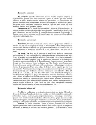 Juramentos oracionais

        Na confissão. Quando confessamos nossos pecados estamos, implícita e
explicitamente, jurando que nossa confissão é plena e sincera, que não estamos
omitindo de Deus, deliberadamente, nenhum ato pecaminoso. Ao confessarmos um
pecado, firmamos diante do Salvador o propósito de não repeti-lo. Voltando-se à prática
do mesmo delito confessado, tomamos o nome de Deus em vão, o que não deve
acontecer com um servo realmente sincero.
        Na consagração. Na liturgia do culto, mesmo à ordem do dirigente litúrgico, se
o crente promete consagração no serviço, no testemunho e na dizimação, sem levar a
sério o juramento, sem real propósito de cumpri-lo, tomou o nome de Deus em vão. A
Deus, e em seu nome, prometeu; tem de cumprir, para não incorrer em ofensa a Deus,
sujeitando-se à justiça divina.

       Juramentos sacramentais

        No Batismo. Os votos pactuais com Cristo e com sua Igreja, que o candidato ao
batismo faz por ocasião da profissão de fé, se descumprido, o batizando jurou falso,
vindo a tomar o nome de Deus em vão, pois prometeu fidelidade ao Redentor, mas não
deu cumprimento ao prometido. Profissão de fé não é brincadeira. Com Deus não se
brinca.
        Na Santa Ceia. Pelo ato de participação na Ceia do Senhor o comungante
reafirma diante de Deus e de sua Igreja o pacto da graça pelo qual prometeu ser fiel a
Cristo até a morte, aceitar e obedecer a Palavra Deus, acatar e respeitar as autoridades
constituídas da Igreja, enquanto estas se mantiverem submissas ao testamento do
Cordeiro e aos nossos símbolos de fé. Especialmente o vinho, rememora a nova aliança
firmada por Deus com seus eleitos mediante o seu Filho Amado, nosso Senhor Jesus
Cristo, solenemente aceita, confirmada confessionalmente e estabelecida por ocasião do
batismo do comungante. Quem toma a Ceia do Senhor, renova o pacto, que não pode
ser quebrado. Portanto, não se comunga sem acurado exame introspectiva, sem nítido
discernimento do corpo de Cristo: sua união mística com seus redimidos ( I Co 10.
16,17; I Co 11.27-29 ). A Ceia do Senhor não é uma formalidade litúrgica; é
restabelecimento do pacto da graça, uma renovação mais que memorativa, em nossa
alma e mente, da operação vicária de Cristo em favor do comungante regenerado e nele
aplicada sem solução de continuidade pelo Espírito Santo. Portanto, o momento de
comunhão eucarística é o mais sério, mais profundo, mais solene e mais beatificante na
vida do membro da Igreja de Cristo. Quem não toma a Ceia com piedade, contrição,
reverência e honesta consagração, toma o nome de Deus em vão.

       Juramentos ministeriais

        Presbíteros e diáconos, na ordenação, juram, diante da Igreja, fidelidade a
Cristo, às Escrituras Sagradas, às doutrinas contidas nos símbolos de fé, às autoridades
eclesiásticas locais e nacionais, além de prometerem zelo e consagração ministeriais.
Quando esses ministros se afastam da linha eclesiástica de sua Igreja, desconsiderando,
ou mesmo renegando, seus princípios doutrinários, disciplinares, éticos, governamentais
e litúrgicos, ab-rogam os juramentos, incorrendo no pecado do juramento não cumprido.
        Pastores, ao serem ordenados, fazem o mesmo juramento dos ministros
regentes, prometendo ainda: a- Fidelidade absoluta às Escrituras Sagradas na pregação e
no ensino. b- Dedicação exclusiva ao ministério pastoral. c- Consagração, amor,
 