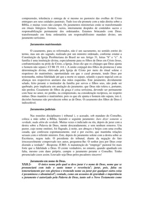 compreensão, tolerância e entrega de si mesmo no pastoreio das ovelhas de Cristo
entregues aos seus cuidados pastorais. Tudo isso ele promete com a mão direita sobre a
Bíblia, e muitas vezes não cumpre. Os juramentos ministeriais estão se transformando
em rituais litúrgicos formais, vazios, inteiramente despidos de conteúdos sacros e
responsabilização permanente dos ordenandos. Estamos brincando com Deus;
transformando em festa ordenatória um responsabilíssimo mandato divino, um
juramento seríssimo.

       Juramentos matrimoniais

        O casamento, para os reformados, não é um sacramento, no sentido estrito do
termo, mas um ato sagrado, realizado por um ministro ordenado, conforme estatui a
Constituição da Igreja Presbiteriana do Brasil no seu Artigo 31, letras “b” e “c”. A
família é uma instituição divina, especialmente para os filhos de Deus em Cristo Jesus,
confraternizados na prole de Cristo, a Igreja. Jesus diz que os cônjuges que Deus ajunta
o homem não separa ( Cf Mt 19. 4-6 ). A união conjugal dos filhos da promessa é uma
determinação divina, efetivada pela Igreja de Cristo por meio do ritual solene e
respeitoso do matrimônio, oportunidade em que o casal promete, tendo Deus por
testemunha, mútua fidelidade até que a morte os separe, selando o pacto nupcial com as
alianças nos respectivos anulares das mãos esquerdas. Este juramento, devidamente
selado, feito perante o instituidor da família por servos e filhos seus, não pode ser
quebrado, pois implicaria em anulação do juramento, que Deus não tolera e, portanto,
não perdoa. Casamento de filhos da graça é coisa seríssima, devendo ser permanente
com base no amor, no perdão, na compreensão, na consideração recíproca, no respeito
mútuo. Deus mantém o matrimônio, pois os que ele ajunta o homem não separa, isto é,
decisões humanas não prevalecem sobre as de Deus. O casamento dos filhos de Deus é
indissolúvel.

       Juramentos judiciais

        Nas reuniões disciplinares ( tribunal ), o acusado, sob mandato do Conselho,
coloca a mão sobre a Bíblia, fazendo o seguinte juramento: Juro dizer somente a
verdade, nada além da verdade. Muitas vezes o indiciado ou réu, depois de jurar com a
destra sobre a Palavra de Deus, mente descaradamente, e sem nenhum remorso. Um
pastor, cujo nome omitirei, foi flagrado, à noite, aos abraços e beijos com uma ovelha
casada, que confessou espontaneamente, oral e por escrito, que mantinha relações
sexuais com o referido ministro. Este, depois do juramento solene com a destra sobre as
Escrituras, negou tudo. O presidente do tribunal, diante da negação do fato
irrecusavelmente comprovado nos autos, perguntou-lhe: O senhor jura por Deus estar
dizendo a verdade? -Resposta: JURO. A manutenção do “emprego” pastoral foi mais
forte que a fidelidade a Deus. O crente verdadeiro, no entanto, quando apanhado em
falta, mesmo com dano próprio, cumpre o juramento perante o Conselho. Tenho
presenciado casos assim. Louvado seja Deus pelos pecadores sinceros!

      Juramento em nome de Deus.
XXII.2-      O único nome pelo qual se deve jurar é o nome de Deus, nome que se
pronunciará com todo o santo temor e reverência1; jurar, pois, falsa ou
temerariamente por este glorioso e tremendo nome ou jurar por qualquer outra coisa
é pecaminoso e abominável2; contudo, como em assuntos de gravidade e importância
o juramento é autorizado pela Palavra de Deus, tanto sob o Novo Testamento como
 