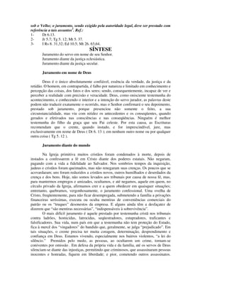 sob o Velho; o juramento, sendo exigido pela autoridade legal, deve ser prestado com
referência a tais assuntos3. Ref.:
1-     Dt 6.13.
2-     Jr 5.7; Tg 5. 12; Mt 5. 37.
3-     I Rs 8. 31,32; Ed 10.5; Mt 26. 63,64.
                                    SÍNTESE
       Juramento do servo em nome de seu Senhor.
       Juramento diante da justiça eclesiástica.
       Juramento diante da justiça secular.

       Juramento em nome de Deus

        Deus é o único absolutamente confiável, essência da verdade, da justiça e da
retidão. O homem, em contrapartida, é falho por natureza e limitado em conhecimento e
percepção das coisas, dos fatos e dos seres; sendo, consequentemente, incapaz de ver e
perceber a realidade com precisão e veracidade. Deus, como onisciente testemunha do
acontecimento, e conhecendo o interior e a intenção do servo jurador, as palavras deste
podem não traduzir exatamente o ocorrido, mas o Senhor confirmará o seu depoimento,
prestado sob juramento, porque presenciou não somente o feito, a sua
circunstancialidade, mas viu com nitidez os antecedentes e os conseqüentes, quando
gerados e efetivados nas consciências e nas conseqüências. Ninguém é melhor
testemunha do filho da graça que seu Pai celeste. Por esta causa, as Escrituras
recomendam que o crente, quando instado, e for imprescindível, jure, mas
exclusivamente em nome de Deus ( Dt 6. 13 ); em nenhum outro nome ou por qualquer
outra coisa ( Tg 5. 12 ).

       Juramento diante do mundo

        Na Igreja primitiva muitos cristãos foram condenados à morte, depois de
instados a confessarem a fé em Cristo diante dos poderes estatais. Não negaram,
pagando com a vida a fidelidade ao Salvador. Nos sombrios tempos da inquisição,
judeus e cristãos foram queimados, mas não renegaram suas crenças. Os poucos que se
acovardaram; uns foram reduzidos a cristãos novos, outros humilhados e deserdados da
crença e dos bens. Hoje, não somos levados aos tribunais por causa de nossa fé, mas,
para mantermos empregos e amizades, ocultamos, e até negamos, aquele em quem, no
círculo privado da Igreja, afirmamos crer e a quem obedecer em quaisquer situações;
entretanto, quebramos, vergonhosamente, o juramento confessional. Uma ovelha de
Cristo, freqüentemente, para não ficar desempregada, submetendo a família a privações
financeiras seríssimas, executa ou oculta mentiras de conveniências comerciais do
patrão ou os “truques” desonestos da empresa. E alguns ainda têm a desfaçatez de
dizerem que “são mentiras necessárias”, “indispensáveis à sobrevivência”.
        O mais difícil juramento é aquele prestado por testemunha cristã nos tribunais
contra ladrões, homicidas, latrocidas, seqüestradores, estupradores, traficantes e
falsificadores. Sua vida, num país em que a testemunha não tem proteção do Estado,
fica à mercê dos “vingadores” do bandido que, geralmente, se julga “prejudicado”. Em
tais situações, o crente precisa ter muita coragem, determinação, desprendimento e
confiança em Deus. Estamos vivendo, especialmente nos bairros violentos, “a lei do
silêncio.” Premidos pelo medo, as pessoas, ao ocultarem um crime, tornam-se
coniventes por omissão . Em defesa da própria vida e da família, até os servos de Deus
silenciam-se diante das injustiças, permitindo que criminosos, que assassinaram pessoas
inocentes e honradas, fiquem em liberdade; e pior, cometendo outros assassinatos.
 