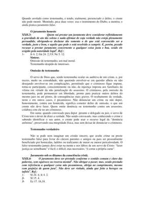 Quando arrolado como testemunha, e tendo, realmente, presenciado o delito, o crente
não pode mentir. Mentindo, peca duas vezes: usa o instrumento do Diabo, a mentira; e
ainda pratica juramento falso.

       O juramento honesto
XXII.3-                Quem vai prestar um juramento deve considerar refletidamente
a gravidade de ato tão solene e nada afirmar de cuja verdade não esteja plenamente
persuadido, obrigando-se declarar tão somente o de que está convencido ser a
verdade, justo e bom, e aquilo que pode e está resolvido a cumprir. É, porém, pecado
recusar a prestar juramento concernente a qualquer coisa justa e boa, sendo ele
exigido pela autoridade legal1. Ref.:
1-     Jr 4. 2; Gn 24. 2,3,9; Ne 5. 12.
       Síntese.
       Omissão de testemunho, um mal moral.
       Testemunho despido de interesses.

       Omissão de testemunho

        O servo de Deus que, sendo testemunha ocular ou auditiva de um crime, e, por
receio, medo ou comodidade, não querendo envolver-se em questão alheia ou não
desejando envolver-se em complicações, permitindo que o criminoso fique impune,
torna-se participante, conscientemente ou não, da injustiça imposta aos familiares da
vítima em virtude da não penalização do assassino. O criminoso, pela omissão da
testemunha, pode permanecer em liberdade, pronto para praticar outros delitos do
mesmo jaez ou até piores, de conseqüências mais graves. O ocultamento da verdade,
neste e em outros casos, é pecaminoso. Não denunciar um crime ou não depor,
honestamente, contra um homicida, significa cometer delito de omissão, o que um
crente não deve fazer. Quem omite denúncia ou testemunho contra um assassino,
colabora com ele no ato criminoso.
        Em suma: quando convocado para depor perante o delegado ou juiz, o servo de
Cristo tem o dever de dizer a verdade. Não sendo convocado, mas conhecendo o crime e
sabendo identificar o seu autor, o crente pode usar o recurso legal da “denúncia
anônima”, preservando sua integridade física, mas sem deixar de denunciar o criminoso.

       Testemunho verdadeiro

        Não se pode nem imaginar um cristão sincero, que oculte crime ou preste
testemunho falso para livrar do cárcere parentes e amigos ou para ser pessoalmente
beneficiado por homicidas, ladrões ou traficantes de maior ou menor periculosidade. O
falso testemunho jamais deve estar na mente e nos lábios de um servo de Cristo: “fazer
justiça ao semelhante” é fácil; o difícil, mas necessário, “é cortar a própria carne”.

        Juramento sob os ditames da consciência cristã.
XXII.4-         O juramento deve ser prestado conforme o sentido comum e claro das
palavras, sem equívoco ou reserva mental1. Não obrigar a pecar; mas, sendo prestado
com referência a qualquer coisa não pecaminosa, obriga ao cumprimento, mesmo
com prejuízo de quem jura2. Não deve ser violado, ainda que feito a hereges ou
infiéis3. Ref.:
1-      Sl 24. 4; Jr 4. 2.
2-      Sl 15. 4.
3-      Ez 17. 16,18.
 