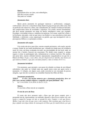Síntese.
       O juramento deve ser claro, sem subterfúgios.
       Não deve ser por coação.
       Não pode ser violado.

       Juramento claro

        Quem presta juramento de quaisquer naturezas ( profissionais, conjugais,
confessionais ) deve ter a consciência limpa diante da graça de que jura sobre coisa, fato
ou profissão não ofensivos a Deus, não contradizentes da vontade revelada do Salvador,
não comprovantes falsos de inverdades e injustiças. Um cristão, mesmo formalmente,
não deve prestar juramento em nome de deuses mitológicos como, por exemplo,
Esculápio, a divindade ícônica e simbólica da medicina. Um crente, sendo fiel a Deus e
às Escrituras, não pode, a não ser que traia o seu Senhor e a sua consciência cristã, jurar
fidelidade e submissão a uma organização ou partido, que seja incompatível com os
pressupostos bíblicos e os princípios cristãos.

       Juramento sob coação

        Um cristão não deve jurar falso, mesmo estando prisioneiro, sob coação, pressão
e tortura. Soube de um irmão presbiteriano que, voltando da cidade para sua residência
rural, foi visto, em horas avançadas da noite, nas proximidades de um local, onde, no
mesmo dia e horário, houvera um assassinato. Foi detido como suspeito e, porque
negava o crime ou participação nele, submeteram-no a torturas incríveis. Ele, porém,
não jurou falso, mesmo sofrendo horrores injustamente; enquadrando-se no que diz a
Palavra de Deus: O que, a seus olhos, tem por desprezível ao réprobo, mas honra aos
que temem ao Senhor; o que jura com dano próprio, e não se retrata ( Sl 15. 4 ).

       Juramento inviolável

        Um juramento, quer prestado a um pastor do rebanho ou diante de um tribunal
eclesiástico, não pode ser violado tanto por aquele jurou como por quem ouviu o
juramento. A violação, em alguns casos, pode converter-se em execração da pessoa
atingida, o que não deve acontecer na comunhão fraternal dos filhos de Deus.

        Juramento promissório.
XXII.5-        O voto é da mesma natureza que o juramento promissório; deve ser
feito com o mesmo cuidado religioso e cumprido com igual fidelidade1. Ref.
1-      Ec 5. 4-6; Sl 66. 13,14; Sl 61, 8; Dt 23. 21,23.

       Síntese.
       O voto feito a Deus tem de ser cumprido.

       O voto do servo de Deus

       O crente não deve prometer nada a Deus que não possa cumprir, pois o
prometido tem de, rigorosamente, ser realizado: Quando a Deus fizeres algum voto, não
tardes a cumpri-lo; porque ele não se agrada de tolos. Cumpre o voto que fizeres.
Melhor é que não votes do que votes e não cumpras. Não consintas que a tua boca te
faça culpado nem digas diante do mensageiro de Deus que foi inadvertência; por que
 