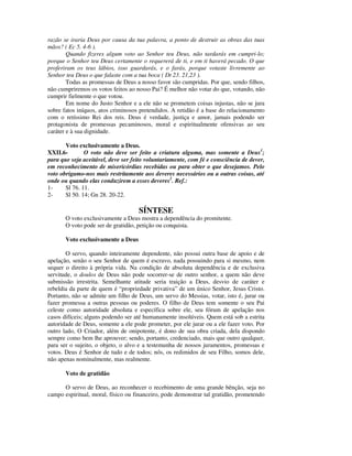 razão se iraria Deus por causa da tua palavra, a ponto de destruir as obras das tuas
mãos? ( Ec 5. 4-6 ).
        Quando fizeres algum voto ao Senhor teu Deus, não tardarás em cumpri-lo;
porque o Senhor teu Deus certamente o requererá de ti, e em ti haverá pecado. O que
proferiram os teus lábios, isso guardarás, e o farás, porque votaste livremente ao
Senhor teu Deus o que falaste com a tua boca ( Dt 23. 21,23 ).
        Todas as promessas de Deus a nosso favor são cumpridas. Por que, sendo filhos,
não cumpriremos os votos feitos ao nosso Pai? É melhor não votar do que, votando, não
cumprir fielmente o que votou.
        Em nome do Justo Senhor e a ele não se prometem coisas injustas, não se jura
sobre fatos iníquos, atos criminosos pretendidos. A retidão é a base do relacionamento
com o retíssimo Rei dos reis. Deus é verdade, justiça e amor, jamais podendo ser
protagonista de promessas pecaminosos, moral e espiritualmente ofensivas ao seu
caráter e à sua dignidade.

       Voto exclusivamente a Deus.
XXII.6-        O voto não deve ser feito a criatura alguma, mas somente a Deus1;
para que seja aceitável, deve ser feito voluntariamente, com fé e consciência de dever,
em reconhecimento de misericórdias recebidas ou para obter o que desejamos. Pelo
voto obrigamo-nos mais restritamente aos deveres necessários ou a outras coisas, até
onde ou quando elas conduzirem a esses deveres2. Ref.:
1-     Sl 76. 11.
2-     Sl 50. 14; Gn 28. 20-22.

                                    SÍNTESE
       O voto exclusivamente a Deus mostra a dependência do promitente.
       O voto pode ser de gratidão, petição ou conquista.

       Voto exclusivamente a Deus

       O servo, quando inteiramente dependente, não possui outra base de apoio e de
apelação, senão o seu Senhor de quem é escravo, nada possuindo para si mesmo, nem
sequer o direito à própria vida. Na condição de absoluta dependência e de exclusiva
servitude, o doulos de Deus não pode socorrer-se de outro senhor, a quem não deve
submissão irrestrita. Semelhante atitude seria traição a Deus, desvio de caráter e
rebeldia da parte de quem é “propriedade privativa” de um único Senhor, Jesus Cristo.
Portanto, não se admite um filho de Deus, um servo do Messias, votar, isto é, jurar ou
fazer promessa a outras pessoas ou poderes. O filho de Deus tem somente o seu Pai
celeste como autoridade absoluta e específica sobre ele, seu fórum de apelação nos
casos difíceis; alguns podendo ser até humanamente insolúveis. Quem está sob a estrita
autoridade de Deus, somente a ele pode prometer, por ele jurar ou a ele fazer voto. Por
outro lado, O Criador, além de onipotente, é dono de sua obra criada, dela dispondo
sempre como bem lhe aprouver; sendo, portanto, credenciado, mais que outro qualquer,
para ser o sujeito, o objeto, o alvo e a testemunha de nossos juramentos, promessas e
votos. Deus é Senhor de tudo e de todos; nós, os redimidos de seu Filho, somos dele,
não apenas nominalmente, mas realmente.

       Voto de gratidão

      O servo de Deus, ao reconhecer o recebimento de uma grande bênção, seja no
campo espiritual, moral, físico ou financeiro, pode demonstrar tal gratidão, prometendo
 