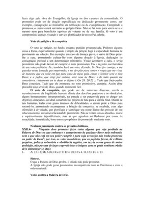 fazer algo pela obra do Evangelho, da Igreja ou dos carentes da comunidade. O
prometido pode ser de doação especificada ou dedicação permanente como, por
exemplo, consagração ao ministério da edificação ou da evangelização. Cumprindo a
promessa, o crente estará servindo ao próprio Deus. Não se faz voto para servir-se a si
mesmo nem para benefícios egoístas do votante ou de sua família. O voto é um
compromisso cúltico, visando o serviço glorificador de nosso Pai celeste.

       Voto de petição e de conquista

       O voto de petição, no fundo, encerra gratidão preanunciada. Pedimos alguma
coisa a Deus, especialmente quando o objeto da petição foge à capacidade humana de
provimento ou solução. Por exemplo, em caso de doença grave, o servo de Deus pede-
lhe a cura, prometendo cultuar-lhe com alguma doação à Igreja, dedicação ou
consagração pessoal a um determinado ministério. Vindo acontecer a cura, o servo
promitente não pode deixar de cumprir o voto promissivo. Eis o registro escriturístico
de um voto peditório: Fez também Jacó um voto, dizendo: Se Deus for comigo, e me
guardar nesta jornada que empreendo, e me der pão para comer e roupa que me vista,
de maneira que eu volte em paz para casa de meus pais, então o Senhor será o meu
Deus; e a pedra, que erigi por coluna, será casa de Deus; e de tudo quanto me
concederes, certamente eu te darei o dízimo ( Gn 28. 20-22 ). Tudo que Jacó pediu,
Deus concedeu. Tudo que ele prometeu no voto promissivo, cumpriu. Assim deve
proceder todo servo de Deus, quando realmente fiel.
       O voto de conquista, que pode ser de naturezas diversas, revela o
reconhecimento da fragilidade humana diante dos desafios propostos e os obstáculos,
alguns humanamente intransponíveis, na estrada a ser percorrida para se chegar aos
objetivos almejados, ao ideal concebido no projeto de luta para a vitória final. Diante de
tais barreiras, todas com graus imensos de dificuldades, o crente pede a Deus para
socorrê-lo, prometendo recompensar a bênção da conquista, se recebida, com algo
oferecido à divindade, que glorifique e santifique seu nome diante das pessoas de seu
relacionamento: universo relacional do promitente. Não se votam coisas absurdas, moral
e espiritualmente injustificáveis, mas as que agradem ao Redentor por causa da
veracidade, honestidade, bom senso e propósitos do prometido mediante voto.

       Nenhum juramento contra os preceitos bíblicos.
XXII.6-       Ninguém deve prometer fazer coisa alguma que seja proibida na
Palavra de Deus ou que embarace o cumprimento de qualquer dever nela ordenado,
nem o que não está em seu poder cumprir e para cuja execução não tenha promessa
ou poder de Deus1; por isso, os votos monásticos, que os papistas fazem, de celibato
perpétuo, pobreza voluntária e obediência regular, em vez de serem graus de maior
perfeição, não passam de laços supersticiosos e iníquos com os quais nenhum cristão
deve embaraçar-se. Ref.:
1-     At 23. 12; Mc 6.26; I Co 2. 9; Ef 4. 28; I Ts 4. 11,12; I Co 7. 23.

       Síntese.
       O que a Palavra de Deus proíbe, o cristão não pode prometer.
       A Igreja não pode gerar juramentos incompatíveis com as Escrituras e com a
       ordem natural.

       Votos contra a Palavra de Deus
 
