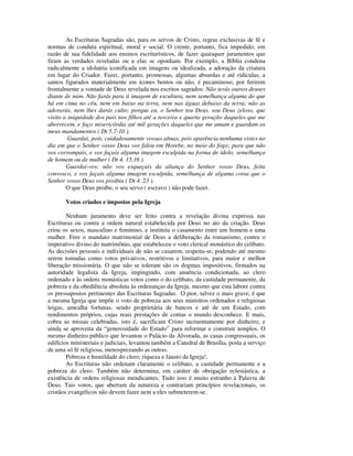 As Escrituras Sagradas são, para os servos de Cristo, regras exclusivas de fé e
normas de conduta espiritual, moral e social. O crente, portanto, fica impedido, em
razão de sua fidelidade aos ensinos escriturísticos, de fazer quaisquer juramentos que
firam as verdades reveladas ou a elas se oponham. Por exemplo, a Bíblia condena
radicalmente a idolatria iconificada em imagens ou idealizada, a adoração da criatura
em lugar do Criador. Fazer, portanto, promessas, algumas absurdas e até ridículas, a
santos figurados materialmente em ícones bentos ou não, é pecaminoso, por ferirem
frontalmente a vontade de Deus revelada nos escritos sagrados: Não terás outros deuses
diante de mim. Não farás para ti imagem de escultura, nem semelhança alguma do que
há em cima no céu, nem em baixo na terra, nem nas águas debaixo da terra; não as
adorarás, nem lhes darás culto; porque eu, o Senhor teu Deus, sou Deus zeloso, que
visito a iniquidade dos pais nos filhos até a terceira e quarta geração daqueles que me
aborrecem, e faço misericórdia até mil gerações daqueles que me amam e guardam os
meus mandamentos ( Dt 5.7-10 ).
         Guardai, pois, cuidadosamente vossas almas, pois aparência nenhuma vistes no
dia em que o Senhor vosso Deus vos falou em Horebe, no meio do fogo; para que não
vos corrompais, e vos façais alguma imagem esculpida na forma de ídolo, semelhança
de homem ou de mulher ( Dt 4. 15,16 ).
        Guardai-vos; não vos esqueçais da aliança do Senhor vosso Deus, feita
convosco, e vos façais alguma imagem esculpida, semelhança de alguma coisa que o
Senhor vosso Deus vos proibiu ( Dt 4. 23 ).
        O que Deus proíbe, o seu servo ( escravo ) não pode fazer.

       Votos criados e impostos pela Igreja

        Nenhum juramento deve ser feito contra a revelação divina expressa nas
Escrituras ou contra a ordem natural estabelecida por Deus no ato da criação. Deus
criou os sexos, masculino e feminino, e instituiu o casamento entre um homem e uma
mulher. Fere o mandato matrimonial de Deus a deliberação da romanismo, contra o
imperativo divino do matrimônio, que estabeleceu o voto clerical monástico do celibato.
As decisões pessoais e individuais de não se casarem, respeita-se, podendo até mesmo
serem tomadas como votos privativos, restritivos e limitativos, para maior e melhor
liberação missionária. O que não se toleram são os dogmas impositivos, firmados na
autoridade legalista da Igreja, impingindo, com anuência condicionada, ao clero
ordenado e às ordens monásticas votos como o do celibato, da castidade permanente, da
pobreza e da obediência absoluta às ordenanças da Igreja, mesmo que esta labore contra
os pressupostos pertinentes das Escrituras Sagradas. O pior, talvez o mais grave, é que
a mesma Igreja que impõe o voto de pobreza aos seus ministros ordenados e religiosas
leigas, amealha fortunas, sendo proprietária de bancos e até de um Estado, com
rendimentos próprios, cujas reais prestações de contas o mundo desconhece. E mais,
cobra as missas celebradas, isto é, sacrificam Cristo incruentamente por dinheiro; e
ainda se aproveita da “generosidade do Estado” para reformar e construir templos. O
mesmo dinheiro público que levantou o Palácio da Alvorada, as casas congressuais, os
edifícios ministeriais e judiciais, levantou também a Catedral de Brasília, posta a serviço
de uma só fé religiosa, menosprezando as outras.
        Pobreza e humildade do clero; riqueza e fausto da Igreja!.
        As Escrituras não ordenam claramente o celibato, a castidade permanente e a
pobreza do clero. Também não determina, em caráter de obrigação eclesiástica, a
existência de ordens religiosas mendicantes. Tudo isso é muito estranho à Palavra de
Deus. Tais votos, que aberram da natureza e contrariam princípios revelacionais, os
cristãos evangélicos não devem fazer nem a eles submeterem-se.
 