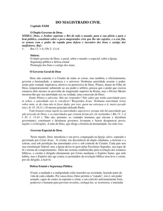 DO MAGISTRADO CIVIL
       Capítulo XXIII

       O Duplo Governo de Deus.
XXIII.1- Deus, o Senhor supremo e Rei de todo o mundo, para a sua glória e para o
bem público, constituiu sobre o povo magistrados civis que lhe são sujeitos, e a este fim,
os armou com o poder da espada para defesa e incentivo dos bons e castigo dos
malfeitores. Ref.:
1-     Rm 13. 1-4; I Pe 2. 13,14.

       Síntese.
       O duplo governo de Deus: o geral, sobre o mundo; o especial, sobre a Igreja.
       Segurança pública e defesa estatal.
       Promoção dos bons e castigo dos maus.

      O Governo Geral de Deus

       Deus não somente é o Criador de todas as coisas, mas também, e eficientemente,
governa a humanidade, a natureza e o universo. Nenhuma autoridade assume o poder,
senão pela vontade imperativa, diretiva ou permissiva de Deus. Pilatos, diante do Filho de
Deus, temporariamente submetido ao seu poder e arbítrio, pensou que o poder que exercia
emanava dele mesmo ou provinha do magistrado superior de Roma, mas o Divino Mestre
mostrou-lhe que sua autoridade era, na verdade, uma concessão de Deus:
       Então Pilatos o advertiu: Não me respondes? Não sabes que tenho autoridade para
te soltar, e autoridade ara te crucificar? Respondeu Jesus: Nenhuma autoridade terias
sobre mim, se de cima não te fosse dada; por isso, quem me entregou a ti, maior pecado
tem ( Jo 19. 10,11 ). O mesmo princípio defende Paulo:
       Todo homem esteja sujeito às autoridades superiores; porque não há autoridade que
não proceda de Deus; e as autoridades que existem foram por ele instituídas ( Rm 13. 1 cf
I Pe 2. 13,14 ). Não são, portanto, as vontades humanas que elevam e derrubam
governantes; constituem e destituem governos; levantam e fazem desaparecer povos,
nações e civilizações. A mão de Deus, que dirige a história da humanidade, faz tudo isso.

       Governo Especial de Deus

        Neste mundo, Deus introduziu o seu povo, congregado na Igreja; salvo, separado e
governado por Cristo Jesus. O cristão, em decorrência da dupla cidadania, a terrestre e a
celeste, está sob jurisdição das autoridades civis e sob controle do Criador. Cada país tem
sua constituição federal, mas a Igreja deixa-se gerir pelas Escrituras Sagradas, sua regra de
fé e norma de comportamento. Além das normas estabelecidas pela revelação dos estatutos
bíblicos, o cristão é dirigido diretamente por Cristo mediante o Espírito Santo, que nele
habita, mas o Espírito não age contra os postulados da revelação bíblica nem leva o crente,
por ele dirigido, a fazê-lo.

      Defesa Estatal e Segurança Pública

       O mal, a maldade e a malignidade estão inseridos na sociedade, fazendo parte da
       vida de cada cidadão. Por causa disso, Deus permite a “espada”, isto é, um poder
       armado, capaz de conter ou reprimir o crime, e um exército suficientemente forte,
       poderoso o bastante para prevenir invasões, rechaçá-las, se ocorrerem, e intimidar
 