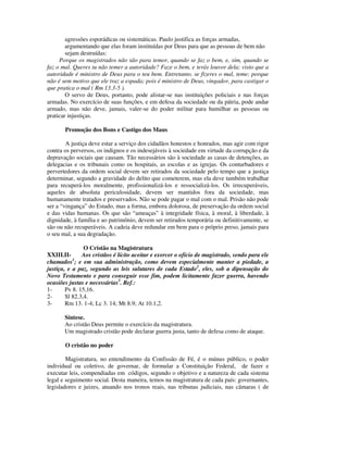 agressões esporádicas ou sistemáticas. Paulo justifica as forças armadas,
        argumentando que elas foram instituídas por Deus para que as pessoas de bem não
        sejam destruídas:
     Porque os magistrados não são para temor, quando se faz o bem, e, sim, quando se
faz o mal. Queres tu não temer a autoridade? Faze o bem, e terás louvor dela; visto que a
autoridade é ministro de Deus para o teu bem. Entretanto, se fizeres o mal, teme; porque
não é sem motivo que ele traz a espada; pois é ministro de Deus, vingador, para castigar o
que pratica o mal ( Rm 13.3-5 ).
        O servo de Deus, portanto, pode alistar-se nas instituições policiais e nas forças
armadas. No exercício de suas funções, e em defesa da sociedade ou da pátria, pode andar
armado, mas não deve, jamais, valer-se do poder militar para humilhar as pessoas ou
praticar injustiças.

       Promoção dos Bons e Castigo dos Maus

        A justiça deve estar a serviço dos cidadãos honestos e honrados, mas agir com rigor
contra os perversos, os indignos e os indesejáveis à sociedade em virtude da corrupção e da
depravação sociais que causam. Tão necessários são à sociedade as casas de detenções, as
delegacias e os tribunais como os hospitais, as escolas e as igrejas. Os conturbadores e
pervertedores da ordem social devem ser retirados da sociedade pelo tempo que a justiça
determinar, segundo a gravidade do delito que cometerem, mas ela deve também trabalhar
para recuperá-los moralmente, profissionalizá-los e ressocializá-los. Os irrecuperáveis,
aqueles de absoluta periculosidade, devem ser mantidos fora da sociedade, mas
humanamente tratados e preservados. Não se pode pagar o mal com o mal. Prisão não pode
ser a “vingança” do Estado, mas a forma, embora dolorosa, de preservação da ordem social
e das vidas humanas. Os que são “ameaças” à integridade física, à moral, à liberdade, à
dignidade, à família e ao patrimônio, devem ser retirados temporária ou definitivamente, se
são ou não recuperáveis. A cadeia deve redundar em bem para o próprio preso, jamais para
o seu mal, a sua degradação.

                O Cristão na Magistratura
XXIII.II-      Aos cristãos é lícito aceitar e exercer o ofício de magistrado, sendo para ele
chamados1; e em sua administração, como devem especialmente manter a piedade, a
justiça, e a paz, segundo as leis salutares de cada Estado2, eles, sob a dipensação do
Novo Testamento e para conseguir esse fim, podem licitamente fazer guerra, havendo
ocasiões justas e necessárias3. Ref.:
1-      Pv 8. 15,16.
2-      Sl 82.3,4.
3-      Rm 13. 1-4; Lc 3. 14; Mt 8.9; At 10.1,2.

       Síntese.
       Ao cristão Deus permite o exercício da magistratura.
       Um magistrado cristão pode declarar guerra justa, tanto de defesa como de ataque.

       O cristão no poder

        Magistratura, no entendimento da Confissão de Fé, é o múnus público, o poder
individual ou coletivo, de governar, de formular a Constituição Federal, de fazer e
executar leis, compendiadas em códigos, segundo o objetivo e a natureza de cada sistema
legal e seguimento social. Desta maneira, temos na magistratura de cada país: governantes,
legisladores e juizes, atuando nos tronos reais, nas tribunas judiciais, nas câmaras ( de
 