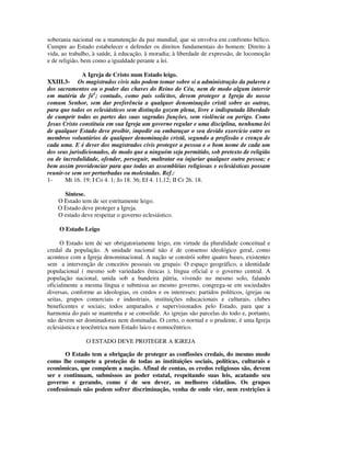 soberania nacional ou a manutenção da paz mundial, que se envolva em confronto bélico.
Cumpre ao Estado estabelecer e defender os direitos fundamentais do homem: Direito à
vida, ao trabalho, à saúde, à educação, à moradia; à liberdade de expressão, de locomoção
e de religião, bem como a igualdade perante a lei.

              A Igreja de Cristo num Estado leigo.
XXIII.3- Os magistrados civis não podem tomar sobre si a administração da palavra e
dos sacramentos ou o poder das chaves do Reino do Céu, nem de modo algum intervir
em matéria de fé1; contudo, como pais solícitos, devem proteger a Igreja do nosso
comum Senhor, sem dar preferência a qualquer denominação cristã sobre as outras,
para que todos os eclesiásticos sem distinção gozem plena, livre e indisputada liberdade
de cumprir todas as partes das suas sagradas funções, sem violência ou perigo. Como
Jesus Cristo constituiu em sua Igreja um governo regular e uma disciplina, nenhuma lei
de qualquer Estado deve proibir, impedir ou embaraçar o seu devido exercício entre os
membros voluntários de qualquer denominação cristã, segundo a profissão e crença de
cada uma. E é dever dos magistrados civis proteger a pessoa e o bom nome de cada um
dos seus jurisdicionados, de modo que a ninguém seja permitido, sob pretexto de religião
ou de incredulidade, ofender, perseguir, maltratar ou injuriar qualquer outra pessoa; e
bem assim providenciar para que todas as assembléias religiosas e eclesiásticas possam
reunir-se sem ser perturbadas ou molestadas. Ref.:
1-     Mt 16. 19; I Co 4. 1; Jo 18. 36; Ef 4. 11,12; II Cr 26. 18.

      Síntese.
    O Estado tem de ser estritamente leigo.
    O Estado deve proteger a Igreja.
    O estado deve respeitar o governo eclesiástico.

    O Estado Leigo

     O Estado tem de ser obrigatoriamente leigo, em virtude da pluralidade conceitual e
credal da população. A unidade nacional não é de consenso ideológico geral, como
acontece com a Igreja denominacional. A nação se constrói sobre quatro bases, existentes
sem a intervenção de conceitos pessoais ou grupais: O espaço geográfico, a identidade
populacional ( mesmo sob variedades étnicas ), língua oficial e o governo central. A
população nacional, unida sob a bandeira pátria, vivendo no mesmo solo, falando
oficialmente a mesma língua e submissa ao mesmo governo, congrega-se em sociedades
diversas, conforme as ideologias, os credos e os interesses: partidos políticos, igrejas ou
seitas, grupos comerciais e industriais, instituições educacionais e culturais, clubes
beneficentes e sociais; todos amparados e supervisionados pelo Estado, para que a
harmonia do país se mantenha e se consolide. As igrejas são parcelas do todo e, portanto,
não devem ser dominadoras nem dominadas. O certo, o normal e o prudente, é uma Igreja
eclesiástica e teocêntrica num Estado laico e nomocêntrico.

               O ESTADO DEVE PROTEGER A IGREJA

       O Estado tem a obrigação de proteger as confissões credais, do mesmo modo
como lhe compete a proteção de todas as instituições sociais, políticas, culturais e
econômicas, que compõem a nação. Afinal de contas, os credos religiosos são, devem
ser e continuam, submissos ao poder estatal, respeitando suas leis, acatando seu
governo e gerando, como é de seu dever, os melhores cidadãos. Os grupos
confessionais não podem sofrer discriminação, venha de onde vier, nem restrições à
 