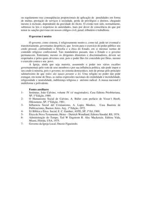 ou regulamento traz conseqüências proporcionais de aplicação de penalidades em forma
de multas, prestação de serviços à sociedade, perda de privilégios e direitos, chegando
mesmo à reclusão, dependendo da gravidade do ilícito. O cristão tem sido, normalmente,
submisso às leis e respeitoso às autoridades, mais por dever de consciência do que por
temor às sanções previstas em nossos códigos civil, penal, tributário e trabalhista.

       O governo é neutro

        O governo, como sistema, é religiosamente neutro e, como tal, pode ter eventual e
transitoriamente, governantes despóticos, que levem para o exercício do poder público seu
credo pessoal, confundindo a filosofia e a ética do Estado, em si mesmas isentas de
conteúdo religioso confessional. Tais mandatários passam, mas o Estado e o governo
permanecem. Entretanto, mesmo os dirigentes ditatoriais e discriminadores, devem ser
respeitados e pelos quais devemos orar, pois o poder lhes foi concedido por Deus, mesmo
o exercido contra o seu povo.
        A Igreja, ainda que seja maioria, assumindo o poder nos vários escalões
governamentais pelo voto de seus membros e por sua influência política, não pode impor o
seu credo à minoria, pois o governo, no sistema democrático, tem de primar pelo princípio
salutaríssimo de que todos são iguais perante a lei. Uma religião no poder não pode
esmagar, em nome de Deus, as outras expressões nacionais de credulidade e incredulidade,
religiosidade e neutralidade, indiferença religiosa e ateísmo radical. A massa nacional é
multiforme e polivalente.

       Fontes auxiliares
1-     Institutas, João Calvino, volume IV (s/ magistrados), Casa Editora Presbiteriana,
       SP, 1ª Edição, 1989.
2-     O Humanismo Social de Calvino, A. Biéler com prefácio de Visser´t Hooft,
       Oikoumene, SP, 1ª Edição, 1961.
3-     Influencia Social del Cristianismo, A. Lopes Munhoz, Casa Bautista de
       Publicaciones, Buenos Aires, Arg., 1ª Edição, 1972.
4-     Fé Bíblica e Ética Social, E. C. Gardner, ASTE, SP, 1ª Ed.,1969.
5-     Ética do Novo Testamento, Heinz – Dietrich Wendland, Editora Sinodal, RS, 1974.
6-     Administração do Tempo, Ted W Engstrom R. Alec Mackenzie, Editora Vida,
       Miami, Flórida, USA, 1975.
7-     Governo da Igreja Local, Onezio Figueiredo.
 