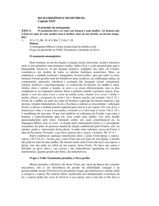 DO MATRIMÔNIO E DO DIVÓRCIO.
               Capítulo XXIV

                O princípio da monogamia.
XXIV.1-         O casamento deve ser entre um homem e uma mulher. Ao homem não
é lícito ter mais de uma mulher nem à mulher, mais de um marido, ao mesmo tempo.
Ref.:
1-       I Co 7.2; Mc 10. 6-9; Rm 7.3; Gn 2. 24.
         Síntese.
         A monogamia bíblica é a base institucional da família cristã.
         O que era permitido no Velho Testamento, é proibido no Novo.

       O casamento monogâmico

        Deus instituiu, no ato da criação, a relação social, emocional, sexual e interativa
entre os dois primeiros seres humanos criados: Adão e Eva, o casal ancestral pelo qual a
humanidade iniciou-se. O par humano primevo, originário das mãos do Criador,
constituiu-se em modelo de todos os núcleos familiares posteriores. Deus, ao
estabelecer a unidade essencial e integradora, homem-mulher, quis que todos os seres
humanos fossem gerados num lar firmado no amor recíproco, na colaboração mútua, na
compreensão, apreensão, tolerância e aceitação dos desiguais sexual, sentimental,
cultural, biofísica e psicologicamente. A cosmovisão do homem; da mulher é outra.
Ambos vêem e sentem o mundo, os seres e as coisas diferentemente, mas os dois
completam-se na conjunção unitária. Disse o primeiro marido à primeira esposa: Esta,
afinal, é osso dos meus ossos e carne da minha carne; chamar-se-á varoa ( ishsha =
mulher, fêmea ), porquanto do varão ( ish = homem, macho ) foi tomada ( Gn 2. 23 ).
O fato de a mulher ser parte do corpo do homem e partícipe da mesma natureza e das
mesmas virtudes fundamentais, levou a Escritura a ordenar ao descendente ( ordenação
divina ) a deixar a unidade paterno-maternal para unir-se à sua esposa: Por isso deixa o
homem pai e mãe, e se une à sua mulher, tornando-se os dois uma só carne ( Gn 2, 24 ),
à semelhança de seus pais. O que está implícito na ordenança do Criador é que para o
homem, e especificamente para ele, seria criada uma mulher. Um seria atraído
apaixonadamente pelo outro, formando ambos um casal consubstancial ou, na
linguagem bíblica, uma só carne. A atração pelos mutuamente eleitos, e o conseqüente
casamento, faz parte do processo natural de seleção estabelecido pelo Criador, sem, no
entanto, anular a intervenção divina direta. A união entre nubentes, servos de Cristo, é
obra do Pai eterno: Portanto, o que Deus ajuntou não o separe o homem ( Mc 10. 9 ).
        Paulo estabeleceu analogia estreitíssima entre a união Cristo-Igreja e esposo-
esposa ( Ef 5.22-33 ). Assim, pois, como Cristo não tem mais de uma Igreja, o marido
não pode ter mais de uma mulher. Do mesmo modo como Cristo não trai a sua esposa, a
Igreja, esta não pode ser infiel ao seu esposo, Jesus Cristo. Os laços que unem o
Salvador ao povo salvo ( sua eclesia ) são indissolúveis; igualmente os vínculos
matrimoniais, quando gerados por Deus, são indestrutíveis.

       O que o Velho Testamento permitia, o Novo proíbe

        Moisés permitiu o divórcio, diz Jesus Cristo, por causa da dureza dos corações
masculinos, isto é, em decorrência do pecado da infidelidade conjugal e da
promiscuidade sexual. O divórcio foi um paliativo legal, que beneficiava o marido infiel
e castigava a esposa. Por motivos fúteis, justificados por interpretações casuísticas da
lei, o esposo podia dar carta de divórcio à sua esposa, mas a esta não se lhe dava o
 