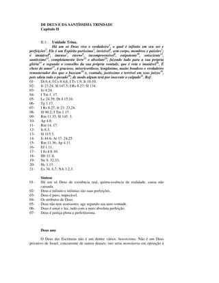 DE DEUS E DA SANTÍSSIMA TRINDADE
       Capítulo II


       II.1-    Unidade Trina.
                Há um só Deus vivo e verdadeiro1, o qual é infinito em seu ser e
perfeições . Ele é um Espírito puríssimo3, invisível4, sem corpo, membros e paixões5;
            2

é imutável6, imenso7, eterno8, incompreensível9, onipotente10, onisciente11,
santíssimo12, completamente livre13 e absoluto14, fazendo tudo para a sua própria
glória15 e segundo o conselho da sua própria vontade, que é reta e imutável16. É
cheio de amor17, é gracioso, misericordioso, longânimo, muito bondoso e verdadeiro
remunerador dos que o buscam18 e, contudo, justíssimo e terrível em seus juízos19,
pois odeia todo o pecado20; de modo algum terá por inocente o culpado21. Ref.
01-     Dt 6.4; I Co 8.4,6; I Ts 1.9; Jr 10.10.
02-     Jr 23.24; Sl 147.5; I Rs 8.27; Sl 134.
03-     Jo 4.24.
04-     I Tm 1. 17.
05-     Lc 24.39; Dt 4.15,16.
06-     Tg 1.17.
07-     I Rs 8.27; Jr 23. 23,24.
08-     Sl 90.2; I Tm 1.17.
09-     Rm 11.33; Sl 145. 3.
10-     Ap 4.8;
11-     Rm 14. 17.
12-     Is 6.3.
13-     Sl 115.3.
14-     Is 44.6; At 17. 24,25.
15-     Rm 11.36; Ap 4.11.
16-     Ef 1.11.
17-     I Jo 4.8-10.
18-     Hb 11. 6.
19-     Ne 9. 32,33;
20-     Hc 1.13.
21-     Ex 34. 6,7; NA 1.2,3.

       Síntese
01-    Há um só Deus de existência real, quinta-essência da realidade, causa não
       causada.
02-    Deus é infinito e infinitas são suas perfeições.
03-    Deus é puro, impecável.
04-    Os atributos de Deus.
05-    Deus não tem assessores; age segundo sua auto-vontade.
06-    Deus é amor e luz, tudo com a mais absoluta perfeição.
07-    Deus é justiça plena e perfeitíssima.



       Deus uno

        O Deus das Escrituras não é um dentre vários: henoteísmo. Não é um Deus
privativo de Israel, concorrente de outros deuses; isto seria monolatria em oposição à
 