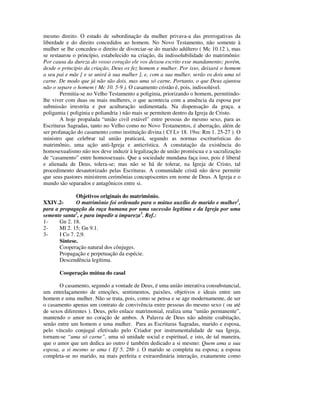 mesmo direito. O estado de subordinação da mulher privava-a das prerrogativas da
liberdade e do direito concedidos ao homem. No Novo Testamento, não somente à
mulher se lhe concedeu o direito de divorciar-se do marido adúltero ( Mc 10.12 ), mas
se restaurou o princípio, estabelecido na criação, da indissolubilidade do matrimônio:
Por causa da dureza do vosso coração ele vos deixou escrito esse mandamento; porém,
desde o princípio da criação, Deus os fez homem e mulher. Por isso, deixará o homem
a seu pai e mãe [ e se unirá à sua mulher ], e, com a sua mulher, serão os dois uma só
carne. De modo que já não são dois, mas uma só carne. Portanto, o que Deus ajuntou
não o separe o homem ( Mc 10. 5-9 ). O casamento cristão é, pois, indissolúvel.
        Permitia-se no Velho Testamento a poliginia, priorizando o homem, permitindo-
lhe viver com duas ou mais mulheres, o que acontecia com a anuência da esposa por
submissão irrestrita e por aculturação sedimentada. Na dispensação da graça, a
poligamia ( poliginia e poliandria ) não mais se permitem dentro da Igreja de Cristo.
        A hoje propalada “união civil estável” entre pessoas do mesmo sexo, para as
Escrituras Sagradas, tanto no Velho como no Novo Testamentos, é aberração, além de
ser profanação do casamento como instituição divina ( Cf Lv 18. 19ss: Rm 1. 25-27 ). O
ministro que celebrar tal união praticará, segundo as normas escriturísticas do
matrimônio, uma ação anti-Igreja e anticrística. A constatação da existência do
homosexualismo não nos deve induzir à legalização de união promíscua e a sacralização
de “casamento” entre homossexuais. Que a sociedade mundana faça isso, pois é liberal
e alienada de Deus, tolera-se; mas não se há de tolerar, na Igreja de Cristo, tal
procedimento desautorizado pelas Escrituras. A comunidade cristã não deve permitir
que seus pastores ministrem cerimônias concupiscentes em nome de Deus. A Igreja e o
mundo são separados e antagônicos entre si.

               Objetivos originais do matrimônio.
XXIV.2-        O matrimônio foi ordenado para o mútuo auxílio de marido e mulher1,
para a propagação da raça humana por uma sucessão legítima e da Igreja por uma
semente santa2, e para impedir a impureza3. Ref.:
1-     Gn 2. 18.
2-     Ml 2. 15; Gn 9.1.
3-     I Co 7. 2,9.
       Síntese.
       Cooperação natural dos cônjuges.
       Propagação e perpetuação da espécie.
       Descendência legítima.

       Cooperação mútua do casal

       O casamento, segundo a vontade de Deus, é uma união interativa consubstancial,
um entrelaçamento de emoções, sentimentos, paixões, objetivos e ideais entre um
homem e uma mulher. Não se trata, pois, como se pensa e se age modernamente, de ser
o casamento apenas um contrato de convivência entre pessoas do mesmo sexo ( ou até
de sexos diferentes ). Deus, pelo enlace matrimonial, realiza uma “união permanente”,
mantendo o amor no coração de ambos. A Palavra de Deus não admite coabitação,
senão entre um homem e uma mulher. Para as Escrituras Sagradas, marido e esposa,
pelo vínculo conjugal efetivado pelo Criador por instrumentalidade de sua Igreja,
tornam-se “uma só carne”, uma só unidade social e espiritual, e isto, de tal maneira,
que o amor que um dedica ao outro é também dedicado a si mesmo: Quem ama a sua
esposa, a si mesmo se ama ( Ef 5. 28b ). O marido se completa na esposa; a esposa
completa-se no marido, na mais perfeita e extraordinária interação, exatamente como
 
