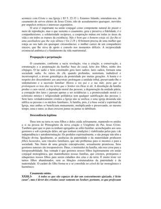 acontece com Cristo e sua Igreja ( Ef 5. 22-33 ). Estamos falando, entendam-nos, do
casamento de servos eleitos de Jesus Cristo, não de acasalamentos quaisquer, movidos
por impulsos eróticos e interesses argentários.
        O sexo é importante na união conjugal como componente natural do prazer e
meio de reprodução, mas o que sustenta o casamento, gera e preserva a fidelidade, é o
companheirismo, a solidariedade recíproca, a cooperação mútua em todas as áreas da
vida e em todos os transes da existência: Não é bom que o homem esteja só; far-lhe-ei
uma auxiliadora que lhe seja idônea ( Gn 2.18 ). O homem precisa de uma mulher que
esteja ao seu lado em quaisquer circunstâncias; a mulher carece de um companheiro
sincero, que lhe sirva de apoio e consolo nos momentos difíceis. A reciprocidade
existencial autêntica é o fundamento da vida matrimonial.

       Propagação e perpetuação

        O casamento, conforme a sacra revelação, visa a criação, a conservação, a
estruturação e a perpetuação da família: base do casal, leito dos filhos, ninho dos
cônjuges. O lar sadio e bem constituído gera lares sadios; lares sadios, formam uma
sociedade sadia. As raízes do clã, quando profundas, sustentam, inabalável e
incorrompível, a árvore genealógica da posteridade por muitas gerações. A honra e o
respeito dos descendentes aos ancestrais prolongam a unidade tribal, preservando-lhe o
sedentarismo e a sucessão familiar: Honra a teu pai e a tua mãe, para que se
prolonguem os teus dias na terra que o Senhor teu Deus te dá. A dissolução da família
produz o caos social, a degradação moral das pessoas, a degeneração da unidade pátria,
a corrupção dos lares ( passam apenas a ser residências ), a promiscuidade moral e o
ecletismo místico ( religiosidade polilátrica sem qualquer santificação das pessoas ).
Sem lares verdadeiramente cristãos a Igreja não se unifica; e uma igreja desunida não
edifica as pessoas e os núcleos familiares. A família, pois, é a base social e espiritual da
Igreja, mas ambas se beneficiam mutuamente, multiplicando e preservando, ao mesmo
tempo, uma e outra: as duas crescem juntas ou juntas se debilitam.

       Descendência legítima

        Deus tem na terra os seus filhos e deles cuida zelosamente, mantendo-os unidos
a si na pessoa do Primogênito da nova criação e Unigênito do Pai, Jesus Cristo.
Também quer que os pais os tenham agregados ao sólio familiar, aconchegados aos seus
genitores e sob a proteção deles, até que tenham condições ( viabilizadas pelos pais ) de
independência e autodeterminação. Os perdidos espiritualmente, o são porque não têm a
filiação divina. Igualmente, as ausências da paternidade e da maternidade produzem
filhos bastardos, sem vínculos familiares, que são problemas para si mesmos e para a
sociedade. São frutos de uma geração concupiscente, sexualmente promíscua. Seus
genitores naturais são irresponsáveis. Deus, o instituidor da família, não nos criou para a
irresponsabilidade. Sua vontade é que geremos nossos filhos legitimamente em união
conjugal monogâmica, que mantenhamos nossas famílias, que criemos, protejamos e
eduquemos nossos filhos para serem cidadãos dos céus e da terra. É muito triste ver
tantos filhos abandonados, sem as bênçãos estruturadoras da paternidade e da
maternidade. O caráter do filho forma-se e se consolida no crisol do lar monogâmico e
harmônico.

       Casamento misto.
XXIII.3-      A todos os que são capazes de dar um consentimento ajuizado, é lícito
casar1; mas é dever dos cristãos casar somente no Senhor; portanto, os que professam
 