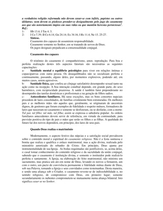 a verdadeira religião reformada não devem casar-se com infiéis, papistas ou outros
idólatras; nem devem os piedosos prender-se desigualmente pelo jugo do casamento
aos que são notoriamente ímpios em suas vidas ou que mantêm heresias perniciosas2.
Ref.:
1-     Hb 13.4; I Tm 4. 3.
2-     I Co 7.39; II Co 6.14; Gn 24.14; Ex 34.16; I Rs 11.4; Ne 13. 25-27.
       Síntese.
       Casamento dos capazes de assumirem responsabilidade.
       Casamento somente no Senhor, em se tratando de servos de Deus.
       Os jugos desiguais prejudicam a consensualidade conjugal.

       Casamento dos capazes

        O trinômio do casamento é: companheirismo, amor, reprodução. Para boa e
perfeita realização destes três aspectos fatoriais são necessárias as seguintes
capacitações:
a-      Sanidade mental e equilíbrio psicológico para viver em relações íntimas e
coparcipativas com outra pessoa. Os desequilibrados não se socializam perfeita e
continuamente, passando, alguns deles, por momentos explosivos, podendo até, em
muitos casos, serem agressivos.
b-      Sanidade física, que confira ao cônjuge satisfatório desempenho sexual tanto na
ação como na recepção. A boa interação conubial depende, em grande parte, do sexo
harmônico, com reciprocidade prazerosa. A saúde é também fator preponderante no
desempenho das tarefas domésticas e profissionais e na geração de filhos sadios.
c-      Antecedentes familiares. Há raras exceções, mas os bons consortes nupciais
procedem de lares consolidados, de famílias cristãmente bem estruturadas. Os melhores
pais e as melhores mães são aqueles que, geralmente, se originaram de ancestrais
dignos, de genitores que foram exemplos de fidelidade e respeito mútuos, formadores de
lares que nasceram no casamento e somente se desfizeram, ou se desfarão, com a morte:
Tal pai, tal filho; tal mãe, tal filha; assim se expressa a sabedoria popular. As ordens
familiares antecedentes devem servir de referência, em virtude da continuidade, para
previsão positiva do tipo de pais e mães que serão os filhos e as filhas. A qualidade do
futuro lar dos noivos dependerá, em princípio, dos lares de seus pais.

       Quando Deus realiza o matrimônio

        Modernamente, o aspecto festivo das núpcias e a satisfação social prevalecem
sobre o conteúdo moral e espiritual do casamento religioso. Não é a festa suntuosa e
bonita que realiza e qualifica o enlace matrimonial, mas a ação divina, realizada pelo
ministério autorizado do rebanho de Cristo. Em princípio, Deus ajunta por
instrumentalidade de sua Igreja. As bodas requintadas são justificáveis, se, acima delas,
o casal tomar conhecimento do conteúdo religioso e da sacralidade da união conjugal,
sabendo que o casamento é instituição divina, e somente o instituidor pode realizá-lo
perfeita e santamente. A Igreja, na elaboração do feito matrimonial, não ministra um
sacramento, mas pratica um ato em nome de Deus, levando os noivos a firmarem, um
com o outro, um pacto de convivência permanente e fidelidade mútua diante de Deus,
sob sua Palavra, tomando a Igreja e seus convidados como testemunhas. Desta maneira,
e sendo uma aliança sob o Criador, o casamento reveste-se de indissolubilidade e, no
sentido religioso, de compromisso com Deus, em primeiro lugar; somente
secundariamente os nubentes comprometem-se mutuamente numa aliança bilateral. Isto
significa casar-se no Senhor.
 