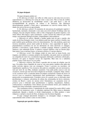 Os jugos desiguais

        Os jugos desiguais podem ser:
        a- De diferença de idade: um velho ou velha casar-se com uma nova ou novo,
especialmente se a diferença for acima de vinte e cinco anos. Não se trata de conflito
libidinoso ou desencontro de sensibilidade sexual ( que pode haver ), mas de
incompatibilidade de gerações, de cultura e de interesses. São diferenças
demasiadamente grandes e fortes para o ajustamento no convívio íntimo diário. As
idades dos noivos devem ser aproximadas.
        b- De diferença cultural: O casamento de uma pessoa de graduação superior (
bacharelado, mestrado e doutorado ) com outra sem nível cultural. O diálogo entre tais
cônjuges, fora das relações íntimas, onde se fala a linguagem da paixão orgástica, será
muito difícil. Pela lógica e pela constatação, o amor sensual não sobrevive por muito
tempo, sem interação dialogal nivelada, compartilhada e intercambiável.
        c- Diferença de salário: Quando a mulher ganha mais do que o marido, não
sendo ela de boa formação cristã, o seu dinheiro pode dar maior conforto à família, mas
pode também gerar problemas sérios de relacionamentos. Na vida moderna, quem tem
recursos monetários, possui maior poder de decisão e mais capacidade de opção. A
preponderância econômica de um em detrimento do outro desnivela os cônjuges,
perturba a convivência e pode destruir a unidade conjugal, bilateral e paritária por
natureza e por ordenação divina. A palavra conjugal significa: estar no mesmo jugo,
lutar juntos com as mesmas forças, os mesmos esforços e o mesmo objetivo.
        d- Diferença social: Um cônjuge criado na zona rural ou numa favela, sem
traquejo, com hábitos e costumes próprios dos humildes, não pode sentir-se confortável
na companhia de outro rico, socialmente traquejado, habituado a ambientes sofisticados,
luxuosos, nos quais as etiquetas sociais são requeridas. Mais uma vez a sabedoria
popular acerta: Cada macaco no seu galho.
        e- Diferença religiosa: Em Israel, a questão não era tanto de religião, mas de
raça. Um judeu estava impedido de casar-se com uma gentia; também uma judia não
podia convolar núpcias com um estrangeiro. Como o governo era teocrático, tal
impedimento significava: Um circunciso não pode ter comunhão com um incircunciso,
nem por meio de sua filha, mediante casamento. Uma judia podia casar-se com um
circunciso, mesmo que não fosse fiel à religião de seu Estado, o judaísmo. Hoje, chama-
se de casamento misto o realizado dentro do próprio cristianismo. Chamo de mistos de
terceiro grau os consórcios matrimoniais entre presbiterianos e batistas, luteranos,
pentecostais ou neopentecostais. Considero mistos de segundo grau os efetivados entre
presbiterianos e romanos, adventistas do sétimo dia, testemunhas de Jeová, mórmons,
cristãos do Brasil e outros do mesmo nível. Entendemos ser casamento misto de
primeiro grau o efetivado entre presbiterianos e espíritas, muçulmanos, budistas,
confucionistas e semelhantes. Estes últimos são terrivelmente mistos, pois redunda em
negação da crença reformada e apostasia da fé cristã.
        Nos casamentos mistos, a manutenção do credo original fica muito difícil, senão
impossível em numerosos casos. A educação espiritual dos filhos torna-se altamente
prejudicada. Quando a família se divide religiosamente, os filhos perdem o rumo
religioso e o próprio conceito de Deus, da Igreja e das Escrituras Sagradas.
        O jugo conjugal tipicamente desigual é, na concepção vulgar, o religioso,
especialmente entre cristãos e ateus ou não-cristãos.

       Separação por questão religiosa
 