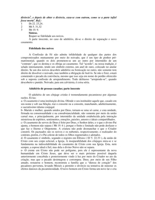 divórcio2, e depois de obter o divórcio, casa-se com outrem, como se a parte infiel
fosse morta3. Ref.:
1      Dt 22. 23,24.
2      Mt 5. 31,32
3      Mt 19. 9.
       Síntese.
       Requer-se fidelidade aos noivos.
       À parte inocente, no caso de adultério, dá-se o direito de separação e novo
casamento.

       Fidelidade dos noivos

        A Confissão de Fé não admite infidelidade de qualquer das partes dos
compromissados mutuamente por meio do noivado, que é um tipo de penhor pré-
matrimonial, quando os dois prometem-se um ao outro por intermédio de um
“contrato”, que os destina e os obriga ao casamento. Tal “acordo”, na nossa tradição, é
selado internamente, tendo um símbolo externo, um anel de ouro, colocado no anular
direito. Se um dos noivos descobrir adultério ou fornicação no outro, não somente tem
direito de dissolver o noivado, mas também a obrigação de fazê-lo. Se não o fizer, estará
cometendo o pecado da conivência, mesmo que isso seja em nome do perdão oferecido
sob a suposta confissão de arrependimento. Todo delituoso “arrepende-se”, quando
descoberto e punido. Noivado, para um calvinista, é coisa séria.

       Adultério de pessoas casadas; parte inocente

        O adultério de um cônjuge cristão é tremendamente pecaminoso por algumas
razões. Ei-las:
a- O casamento é uma instituição divina. Ofende o seu instituidor aquele que, casado em
seu nome e sob sua bênção, trai o consorte ou a consorte, manchando, adulterinamente,
o sacratíssimo tálamo conjugal.
b- Marido e mulher, quando unidos por Deus, tornam-se uma só carne, e esta unidade,
firmada na consensualidade e na consubstancialidade, não somente por meio da união
carnal mas, e principalmente, por intermédio da unidade estabelecida pela interação
misteriosa de espíritos, sentimentos, emoções, paixões, amores e ideais compartilhados.
c- O casamento de servos de Deus é feito por Deus, o Senhor deles, e o que o divino Pai
ajunta, o homem não separa ( Mt 19. 6 ), porque o finito e limitado não pode desfazer o
que faz o Eterno e Onipotente. A criatura não pode desmanchar o que o Criador
constrói. Os pactuados são os noivos e os nubentes, respectivamente; o realizador do
contrato, porém, é o Pai celeste de todos os filhos regenerados e adotados.
d- O casamento é símbolo, segundo o registro em Efésios ( Ef 5. 22-33 ), da união de
Cristo com seu corpo eclesial, a Igreja. A inseparabilidade dos cônjuges mira-se e se
fundamenta na indissolubilidade do casamento de Cristo com sua Igreja. Esta, nem
sempre, a esposa ideal e fiel, mas dela o divino Noivo não se separa.
e- O crente em Cristo não pode ser polígamo, pois ele é representante da nova
humanidade em Cristo Jesus, que deve ser o mais próximo possível daquela
anteriormente concebida e posteriormente vindo à luz por meio do Criador no ato da
criação, mas que o pecado desintegrou e corrompeu. Deus, por meio de seu Filho
amado, restaurou o homem, reconstruiu a família que a “dureza de coração” dos
pecadores perverteu, levando Moisés a permitir o divórcio na tentativa de minorar os
efeitos danosos da pecaminosidade. O novo homem em Cristo forma um novo lar e cria
 