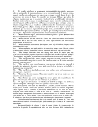 b-       Os casados satisfazem-se sexualmente na mutualidade das relações amorosas,
não se justificando, de maneira alguma, o sexo extramatrimonial. O homem cristão,
quando escolhe uma mulher para ser sua esposa, e se casa com ela diante do povo da
promessa e em nome de Deus, fica sabendo, por instrução bíblica e por alerta do
oficiante matrimonial, que o casamento é indissolúvel e a infidelidade, intolerável.
Nenhum motivo sério o casado ou casada tem para trair o consorte; nenhuma pressão
irresistível, pois ambos estão livres e liberados socialmente para a relação sexual no
tálamo conjugal. Por isso, o pecado do adultério entre eles é muitíssimo mais grave.
Nem sempre, porém, a Igreja enxerga assim, punindo com mais rigor os jovens que
adulteram que os casados, especialmente porque esses, justificando-se, alegam uma
série de motivos pelos quais adulterou. Eis alguns, que o autor já ouviu em inquirições
declarações e depoimentos em procedimentos processuais de atos adulterinos:
b.a- “Minha mulher é frígida, e eu sou sexualmente vigoroso e quente. Entre nós não
havia correspondência prazeroso.”
b.b- “Minha mulher não me satisfazia. Então, me tornei um marido sexualmente
insatisfeito. Ela é boa em tudo, menos de cama; especialmente nos antecedentes
preparatórios do ato sexual.”
b.c- “Minha mulher é muito porca. Não suporto gente suja. Ela não se limpava e não
limpava a nossa casa.”
b.d- “Minha mulher é boa; nada tenho a reclamar dela; mas a carne é fraca; caí nos
braços de uma sedutora muito hábil e sagaz: realmente adulterei, mas me arrependo.”
b.e- “Meu marido imaginava que sou apenas uma caixa de prazer para ele;
relacionava-se comigo como um bruto, um cavalo. Em cada relação, sentia-me “objeto”,
“dominada por um macho” sem carinho, sem consideração, sem apreço à sua mulher.”
b.f-     “Meu marido queria ter prazer comigo, mas nunca pensou em dar-me prazer.
Com ele, na verdade, nunca tive orgasmo. Ele ejaculava; virava-se de costas para mim,
e dormia como um porco.”
b.g- “Meu marido é bom; como homem e como pessoa, satisfazia-me, mas cedi à
tentação, aos galanteios, de outro com o qual convivia ( na Igreja ou no trabalho ).
Realmente traí meu marido.”
b.h- “Meu marido tem ejaculação precoce, e eu sonhava com um homem que me
desse prazer; e encontrei.”
b.i-     “Enojei-me de meu marido. Meu maior martírio era ter de ceder aos seus
arroubos sexuais nojentos.”
b.j-     “Descobrimos que somos incompatíveis; nossos gênios não se combinam: ele
pensa uma coisa; eu, outra; ele tem suas opiniões; eu, as minhas.”
b.k- “A esposa do meu marido é o trabalho; ele dá todo o tempo à sua profissão;
apenas as migalhas sobram para mim. Não agüentei: sou de carne o osso!”
b.l-     Uma esposa, com quem me defrontei no Conselho, quando inquirida sobre as
razões que a levaram a abandonar o marido, voltando para a casa da mãe, respondeu:
“Não suportei mais a contínua e persistente interferência de sua mãe nas nossas
relações. Para o meu marido, o “amor de sua vida” é a “mamãe”: comida boa é a da
mamãe; roupa bem passada é da mamãe; o melhor carinho é o da mamãe: mamãe pra
cá e mamãe pra lá. Então, decidi: Fique com sua mamãe; eu vou cuidar da minha vida.”
É lamentável que alegações tão fúteis sejam suficientes para dissolver um casamento.
         Nenhuma desta desculpas deve ser aceita, quando partir de servos de Cristo, pois
todas são solucionáveis pelo diálogo, pela ajuda pastoral, por orientação de casais mais
experientes.
         Incompatibilidade de gênios é falta de amor cristão, de compreensão, de
tolerância, de perdão, de capacidade de ceder em favor do outro. Mais racionalmente
 