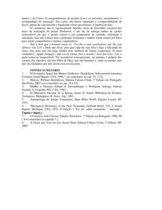 douloi ) de Cristo. O arrependimento de pecado lesivo ao próximo, normalmente, é
acompanhado de reparação. Nos casos, não houve reparação e a impossibilidade de
haver, depois de concretizado e legalizado o feito pecaminoso, é matéria de fato.
        O casamento não é, rigorosamente falando, meio de felicidade sensorial por
meio da realização do prazer libidinoso; é um ato de entrega mútua de caráter
indissolúvel em que o prazer sexual é um componente de unidade, realização e
satisfação, mas não o único nem o principal. O homem e mulher foram unidos por Deus
para serem companheiros e mútuos cooperadores:
        Não é bom que o homem esteja só: Far-lhe-ei uma auxiliadora, que lhe seja
idônea ( Gn 2.18 ). Deus não disse: para que cada um seja feliz e faça a felicidade do
outro, mas para que não haja solidão nem ausência de mútua cooperação. O amor
verdadeiro ( ágape conjugal ) não cai na rotina; mas o sexual ( sexo por sexo ) cai, e
pode tornar-se insuportável. Tal sexualismo concupiscente, no entanto, é próprio dos
carnais, dos réprobos, não dos filhos de Deus, que são humanos e estão no mundo, mas
não são mundanos por não serem escravos da carne.

        FONTES AUXILIARES
1-      El Evangelio Según San Mateo, Guillermo Hendriksen, Subcomisión Literatura
Cristiana, Grand Rapids, USA, 1986. ( ver comentário ao cap. 19. 1-12).
2-      Marcos, William Hendriksen, Editora Cultura Cristã, 1ª Edição em Português,
São Paulo, 2003 (ver comentário ao cap. 10.1-12).
3-      Mulher e Homem, Erhard S. Gerstenberger e Wolfgand Schrage, Editora
Sinodal, S. Leopoldo, RS, 1ª Ed., 1981.
4-      El Ministério Docente de la Iglesia, James D. Smart, Biblioteca de Estudios
Teologicos, Methopress, B. Aires, Arg., 1963.
5-      Antropologia do Antigo Testamento, Hans Wlter Wolff, Edições Loyola, SP,
1975.
6-      Theological Dictionary of the New Testament, Gerhard Kittel, Vol. I, Grand
Rapids, Michigan, USA, 1974, 6ª Edição. ( Ver art. sobre casamento – marriage -
Γαµεω > γαµος ).
7−      I Coríntios, João Calvino, Edições Parácletos, 1ª Edição em Português, 1996, SP
( Ver comentário ao capítulo 7 ).
8-      A Graça que Vem do Lar, Susan Hunt, Editora Cultura Cristã, 1ª Edição, SP,
2002.
 