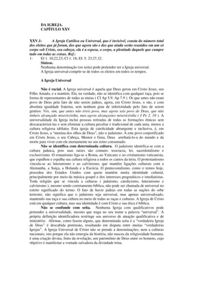 DA IGREJA.
       CAPÍTULO XXV


XXV.1-         A Igreja Católica ou Universal, que é invisível, consta do número total
dos eleitos que já foram, dos que agora são e dos que ainda serão reunidos em um só
corpo sob Cristo, seu cabeça; ela é a esposa, o corpo, a plenitude daquele que cumpre
tudo em todas as coisas. Ref.:
1-     Ef 1. 10,22,23; Cl 1. 18; Ef. 5. 23,27,32.
       Síntese.
       Nenhuma denominação (ou seita) pode pretender ser a Igreja universal.
       A Igreja universal compõe-se de todos os eleitos em todos os tempos.

       A Igreja Universal

        Não é racial. A Igreja universal é aquela que Deus gerou em Cristo Jesus, seu
Filho Amado, e a mantém. Ela, na verdade, não se identifica com qualquer raça, pois se
forma de representantes de todas as etnias ( Cf Ap 5.9: Ap 7.9 ). Os que antes não eram
povo de Deus pela fato de não serem judeus, agora, em Cristo Jesus, o são, e com
absoluta igualdade fraterna, sem nenhum grau de inferioridade pelo fato de serem
gentios: Vós, sim, que antes não éreis povo, mas agora sois povo de Deus, que não
tínheis alcançado misericórdia, mas agora alcançastes misericórdia ( I Pe 2. 10 ). A
universalidade da Igreja inclui pessoas retiradas de todas as formações étnicas sem
descaracterizá-las e sem eliminar a cultura peculiar e tradicional de cada uma, menos a
cultura religiosa idólatra. Esta igreja de catolicidade abrangente e inclusiva, é, em
Cristo Jesus, a “menina dos olhos de Deus”, não o judaísmo. A este povo corporificado
em Cristo Jesus, o seu Cabeça, Mentor e Guia, Deus arrebatá-lo-a do mundo e da
morte para viver com ele eternamente no seu reino consumado.
        Não se identifica com determinada cultura. O judaísmo identifica-se com a
cultura judaica, pois suas raízes são comuns: teocracia, lei, sacerdotalismo e
exclusivismo. O romanismo liga-se a Roma, ao Vaticano e ao cristianismo vaticanista,
que espalhou e espalha sua cultura religiosa a todos os cantos da terra. O protestantismo
vincula-se ao luteranismo e ao calvinismo, que mantêm ligações culturais com a
Alemanha, a Suíça, a Holanda e a Escócia. O pentecostalismo, como o temos hoje,
procedeu dos Estados Unidos com quem mantém muita identidade cultural,
principalmente por meio da música gospel e dos interesses pragmáticos e imediatistas.
Toda religião que se vincula a culturas ( judaísmo, catolicismo, luteranismo e
calvinismo ), mesmo sendo corretamente bíblica, não pode ser chamada de universal no
estrito significado do termo. O fato de haver judeus em todas as nações do orbe
terrestre, não significa que o judaísmo seja universal, mas apenas universalizado,
mantendo sua raça e sua cultura no meio de todas as raças e culturas. A Igreja de Cristo
está em qualquer cultura, mas sua identidade é com Cristo e sua ética é bíblica.
        Não se confunde com seita. Nenhuma Igreja com qualificativos pode
pretender a universalidade, mesmo que traga no seu nome a palavra “universal”. A
própria definição identificadora restringe seu universo de atuação qualificativa e de
ministério. Afirmar, como fazem alguns, que determinada seita é a “verdadeira Igreja
de Deus” é descabida pretensão, resultando em disputa entre muitas “verdadeiras
Igrejas”. A Igreja Universal de Cristo não se prende a denominações, nem a culturas
nacionais; isto porque ela não emergiu da história, não nasceu da religiosidade humana;
é uma criação divina, fruto da revelação, um patrimônio de Deus entre os homens, cujo
objetivo é manifestar a vontade salvadora da divindade trina.
 