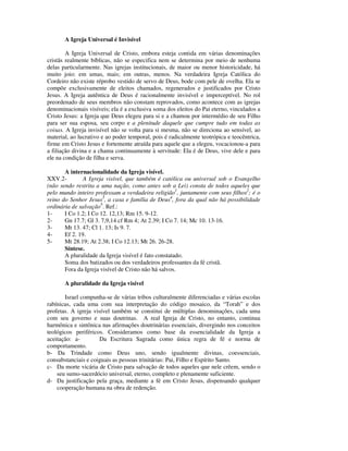 A Igreja Universal é Invisível

        A Igreja Universal de Cristo, embora esteja contida em várias denominações
cristãs realmente bíblicas, não se especifica nem se determina por meio de nenhuma
delas particularmente. Nas igrejas institucionais, de maior ou menor historicidade, há
muito joio: em umas, mais; em outras, menos. Na verdadeira Igreja Católica do
Cordeiro não existe réprobo vestido de servo de Deus, bode com pele de ovelha. Ela se
compõe exclusivamente de eleitos chamados, regenerados e justificados por Cristo
Jesus. A Igreja autêntica de Deus é racionalmente invisível e imperceptível. No rol
preordenado de seus membros não constam reprovados, como acontece com as igrejas
denominacionais visíveis; ela é a exclusiva soma dos eleitos do Pai eterno, vinculados a
Cristo Jesus: a Igreja que Deus elegeu para si e a chamou por intermédio de seu Filho
para ser sua esposa, seu corpo e a plenitude daquele que cumpre tudo em todas as
coisas. A Igreja invisível não se volta para si mesma, não se direciona ao sensível, ao
material, ao lucrativo e ao poder temporal, pois é radicalmente teotrópica e teocêntrica,
firme em Cristo Jesus e fortemente atraída para aquele que a elegeu, vocacionou-a para
a filiação divina e a chama continuamente à servitude: Ela é de Deus, vive dele e para
ele na condição de filha e serva.

       A internacionalidade da Igreja visível.
XXV.2-         A Igreja visível, que também é católica ou universal sob o Evangelho
(não sendo restrita a uma nação, como antes sob a Lei) consta de todos aqueles que
pelo mundo inteiro professam a verdadeira religião1, juntamente com seus filhos2; é o
reino do Senhor Jesus3, a casa e família de Deus4, fora da qual não há possibilidade
ordinária de salvação5. Ref.:
1-     I Co 1.2; I Co 12. 12,13; Rm 15. 9-12.
2-     Gn 17.7; Gl 3. 7,9,14 cf Rm 4; At 2.39; I Co 7. 14; Mc 10. 13-16.
3-     Mt 13. 47; Cl 1. 13; Is 9. 7.
4-     Ef 2. 19.
5-     Mt 28.19; At 2.38; I Co 12.13; Mt 26. 26-28.
       Síntese.
       A pluralidade da Igreja visível é fato constatado.
       Soma dos batizados ou dos verdadeiros professantes da fé cristã.
       Fora da Igreja visível de Cristo não há salvos.

       A pluralidade da Igreja visível

       Israel compunha-se de várias tribos culturalmente diferenciadas e várias escolas
rabínicas, cada uma com sua interpretação do código mosaico, da “Torah” e dos
profetas. A igreja visível também se constitui de múltiplas denominações, cada uma
com seu governo e suas doutrinas. A real Igreja de Cristo, no entanto, continua
harmônica e sintônica nas afirmações doutrinárias essenciais, divergindo nos conceitos
teológicos periféricos. Consideramos como base da essencialidade da Igreja a
aceitação: a-         Da Escritura Sagrada como única regra de fé e norma de
comportamento.
b- Da Trindade como Deus uno, sendo igualmente divinas, coessenciais,
consubstanciais e coiguais as pessoas trinitárias: Pai, Filho e Espírito Santo.
c- Da morte vicária de Cristo para salvação de todos aqueles que nele crêem, sendo o
    seu sumo-sacerdócio universal, eterno, completo e plenamente suficiente.
d- Da justificação pela graça, mediante a fé em Cristo Jesus, dispensando qualquer
    cooperação humana na obra de redenção.
 