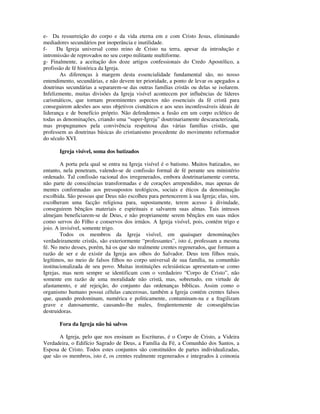 e- Da ressurreição do corpo e da vida eterna em e com Cristo Jesus, eliminando
mediadores secundários por inoperância e inutilidade.
f-    Da Igreja universal como reino de Cristo na terra, apesar da introdução e
intromissão de reprovados no seu corpo militante multiforme.
g- Finalmente, a aceitação dos doze artigos confessionais do Credo Apostólico, a
profissão de fé histórica da Igreja.
       As diferenças à margem desta essencialidade fundamental são, no nosso
entendimento, secundárias, e não devem ter prioridade, a ponto de levar os apegados a
doutrinas secundárias a separarem-se das outras famílias cristãs ou delas se isolarem.
Infelizmente, muitas divisões da Igreja visível acontecem por influências de líderes
carismáticos, que tornam proeminentes aspectos não essenciais da fé cristã para
conseguirem adesões aos seus objetivos cismáticos e aos seus inconfessáveis ideais de
liderança e de benefício próprio. Não defendemos a fusão em um corpo eclético de
todas as denominações, criando uma “super-Igreja” doutrinariamente descaracterizada,
mas propugnamos pela convivência respeitosa das várias famílias cristãs, que
professem as doutrinas básicas do cristianismo procedente do movimento reformador
do século XVI.

       Igreja visível, soma dos batizados

        A porta pela qual se entra na Igreja visível é o batismo. Muitos batizados, no
entanto, nela penetram, valendo-se de confissão formal de fé perante seu ministério
ordenado. Tal confissão racional dos irregenerados, embora doutrinariamente correta,
não parte de consciências transformadas e de corações arrependidos, mas apenas de
mentes conformadas aos pressupostos teológicos, sociais e éticos da denominação
escolhida. São pessoas que Deus não escolheu para pertencerem à sua Igreja; elas, sim,
escolheram uma facção religiosa para, supostamente, terem acesso à divindade,
conseguirem bênçãos materiais e espirituais e salvarem suas almas. Tais intrusos
almejam beneficiarem-se de Deus, e não propriamente serem bênçãos em suas mãos
como servos do Filho e conservos dos irmãos. A Igreja visível, pois, contém trigo e
joio. A invisível, somente trigo.
        Todos os membros da Igreja visível, em quaisquer denominações
verdadeiramente cristãs, são exteriormente “professantes”, isto é, professam a mesma
fé. No meio desses, porém, há os que são realmente crentes regenerados, que formam a
razão de ser e de existir da Igreja aos olhos do Salvador. Deus tem filhos reais,
legítimos, no meio de falsos filhos no corpo universal de sua família, na comunhão
institucionalizada de seu povo. Muitas instituições eclesiásticas apresentam-se como
Igrejas, mas nem sempre se identificam com o verdadeiro “Corpo de Cristo”, não
somente em razão de uma moralidade não cristã, mas, sobretudo, em virtude de
afastamento, e até rejeição, do conjunto das ordenanças bíblicas. Assim como o
organismo humano possui células cancerosas, também a Igreja contém crentes falsos
que, quando predominam, numérica e politicamente, contaminam-na e a fragilizam
grave e danosamente, causando-lhe males, freqüentemente de conseqüências
destruidoras.

       Fora da Igreja não há salvos

       A Igreja, pelo que nos ensinam as Escrituras, é o Corpo de Cristo, a Videira
Verdadeira, o Edifício Sagrado de Deus, a Família da Fé, a Comunhão dos Santos, a
Esposa de Cristo. Todos estes conjuntos são constituídos de partes individualizadas,
que são os membros, isto é, os crentes realmente regenerados e integrados à coinonia
 