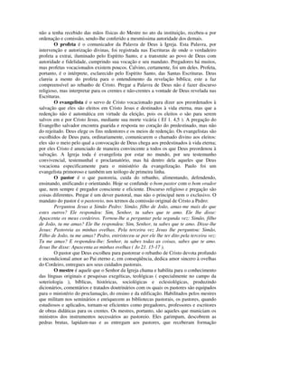 não a tenha recebido das mãos físicas do Mestre no ato da instituição, recebeu-a por
ordenação e comissão, sendo-lhe conferido a mesmíssima autoridade dos demais.
        O profeta é o comunicador da Palavra de Deus à Igreja. Esta Palavra, por
intervenção e autorização divinas, foi registrada nas Escrituras de onde o verdadeiro
profeta a extrai, iluminado pelo Espírito Santo, e a transmite ao povo de Deus com
autoridade e fidelidade, cumprindo sua vocação e seu mandato. Pregadores há muitos,
mas profetas vocacionados existem poucos. Calvino, certamente, foi um deles. Profeta,
portanto, é o intérprete, esclarecido pelo Espírito Santo, das Santas Escrituras. Deus
clareia a mente do profeta para o entendimento da revelação bíblica; este a faz
compreensível ao rebanho de Cristo. Pregar a Palavra de Deus não é fazer discurso
religioso, mas interpretar para os crentes e não-crentes a vontade de Deus revelada nas
Escrituras.
        O evangelista é o servo de Cristo vocacionado para dizer aos preordenados à
salvação que eles são eleitos em Cristo Jesus e destinados à vida eterna, mas que a
redenção não é automática em virtude da eleição, pois os eleitos o são para serem
salvos em e por Cristo Jesus, mediante sua morte vicária ( Ef 1. 4,5 ). A pregação do
Evangelho salvador encontra guarida e resposta no coração do predestinado, mas não
do rejeitado. Deus elege os fins redentores e os meios de redenção. Os evangelistas são
escolhidos de Deus para, ordinariamente, comunicarem o chamado divino aos eleitos:
eles são o meio pelo qual a convocação de Deus chega aos predestinados à vida eterna;
por eles Cristo é anunciado de maneira convincente a todos os que Deus preordenou à
salvação. A Igreja toda é evangelista por estar no mundo, por seu testemunho
convivencial, testemunhal e proclamatório, mas há dentro dela aqueles que Deus
vocaciona especificamente para o ministério da evangelização. Paulo foi um
evangelista primoroso e também um teólogo de primeira linha.
        O pastor é o que pastoreia, cuida do rebanho, alimentando, defendendo,
ensinando, unificando e orientando. Hoje se confunde o bom pastor com o bom orador
que, nem sempre é pregador consciente e eficiente. Discurso religioso e pregação são
coisas diferentes. Pregar é um dever pastoral, mas não o principal nem o exclusivo. O
mandato do pastor é o pastoreio, nos termos da comissão original de Cristo a Pedro:
        Perguntou Jesus a Simão Pedro: Simão, filho de João, amas-me mais do que
estes outros? Ele respondeu: Sim, Senhor, tu sabes que te amo. Ele lhe disse:
Apascenta os meus cordeiros. Tornou-lhe a perguntar pela segunda vez: Simão, filho
de João, tu me amas? Ele lhe respondeu: Sim, Senhor, tu sabes que te amo. Disse-lhe
Jesus: Pastoreia as minhas ovelhas. Pela terceira vez Jesus lhe perguntou: Simão,
Filho de João, tu me amas? Pedro, entristeceu-se por ele lhe ter dito pela terceira vez:
Tu me amas? E respondeu-lhe: Senhor, tu sabes todas as coisas, sabes que te amo.
Jesus lhe disse: Apascenta as minhas ovelhas ( Jo 21. 15-17 ).
        O pastor que Deus escolheu para pastorear o rebanho de Cristo devota profundo
e incondicional amor ao Pai eterno e, em conseqüência, dedica amor sincero à ovelhas
do Cordeiro, entregues aos seus cuidados pastorais.
        O mestre é aquele que o Senhor da Igreja chama e habilita para o conhecimento
das línguas originais e pesquisas exegéticas, teológicas ( especialmente no campo da
soteriologia ), bíblicas, históricas, sociológicas e eclesiológicas, produzindo
dicionários, comentários e tratados doutrinários com os quais os pastores são equipados
para o ministério do proclamação, do ensino e da edificação. Habilitados pelos mestres
que militam nos seminários e enriquecem as bibliotecas pastorais, os pastores, quando
estudiosos e aplicados, tornam-se eficientes como pregadores, professores e escritores
de obras didáticas para os crentes. Os mestres, portanto, são aqueles que municiam os
ministros dos instrumentos necessários ao pastoreio. Eles garimpam, descobrem as
pedras brutas, lapidam-nas e as entregam aos pastores, que receberam formação
 