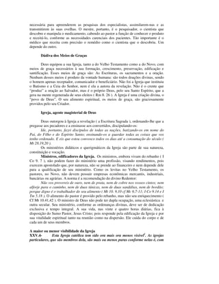 necessária para apreenderem as pesquisas dos especialistas, assimilarem-nas e as
transmitirem às suas ovelhas. O mestre, portanto, é o pesquisador, o cientista que
descobre e manipula o medicamento, cabendo ao pastor a função de conhecer o produto
e receitá-lo, conforme as necessidades carenciais dos pacientes. Tão importante é o
médico que receita com precisão o remédio como o cientista que o descobriu. Um
depende do outro.

       Dádiva dos Meios de Graças

        Deus equipou a sua Igreja, tanto a do Velho Testamento como a do Novo, com
meios de graça necessários à sua formação, crescimento, preservação, edificação e
santificação. Esses meios de graça são: As Escrituras, os sacramentos e a oração.
Nenhum desses meios é produto da vontade humana: são todos doações divinas, sendo
o homem apenas receptador, comunicador e beneficiário. Não foi a Igreja que instituiu
o Batismo e a Ceia do Senhor, nem é ela a autora da revelação. Não é o crente que
“produz” a oração ao Salvador, mas é o próprio Deus, pelo seu Santo Espírito, que a
gera na mente regenerada de seus eleitos ( Rm 8. 26 ). A Igreja é uma criação divina, o
“povo de Deus”. O seu alimento espiritual, os meios de graça, são graciosamente
providos pelo seu Criador.

       Igreja, agente magisterial de Deus

        Deus outorgou à Igreja a revelação ( a Escritura Sagrada ), ordenando-lhe que a
pregasse aos pecadores e a ensinasse aos convertidos, discipulando-os:
        Ide, portanto, fazei discípulos de todas as nações, batizando-os em nome do
Pai, do Filho e do Espírito Santo; ensinando-os a guardar todas as coisas que vos
tenho ordenado. E eis que estou convosco todos os dias até a consumação do século (
Mt 28.19,20 ).
        Os ministérios didáticos e querigmáticos da Igreja são parte de sua natureza,
constituição e vocação.
        Ministros, edificadores da Igreja. Os ministros, embora vivam do rebanho ( I
Co 9. 7 ), não podem fazer do ministério uma profissão, visando rendimentos, pois
exercem apostolado que, por natureza, não se prende ao financeiro e nem depende dele
para a qualificação de seu ministério. Como os levitas no Velho Testamento, os
pastores, no Novo, não devem possuir empresas econômicas mercantis, industriais,
bancárias ou agrárias. A norma é a recomendação do divino Redentor:
        Não vos provereis de ouro, nem de prata, nem de cobre nos vossos cintos; nem
alforje para o caminho, nem de duas túnicas, nem de duas sandálias, nem de bordão;
porque digno é o trabalhador do seu alimento ( Mt 10. 9,10 cf Mc 6.7-11; I Co 9.14 e I
Tm 5.18 ). O alimento do pastor é provido pelo rebanho, mas não seu enriquecimento (
Cf Mt 10.41,42 ). O ministro de Deus não pode ter dupla ocupação, uma eclesiástica e
outra secular. Seu ministério, conforme as ordenanças divinas, deve ser de dedicação
exclusiva e tempo integral. A sua vida, nas vinte e quatro horas diárias, fica à
disposição do Sumo Pastor, Jesus Cristo; pois responde pela edificação da Igreja e por
sua vitalidade espiritual tanto na reunião como na dispersão. Ele cuida do corpo e de
cada um de seus membros.

A maior ou menor visibilidade da Igreja
XXV.4-         Esta Igreja católica tem sido ora mais ora menos visível1. As igrejas
particulares, que são membros dela, são mais ou menos puras conforme nelas é, com
 