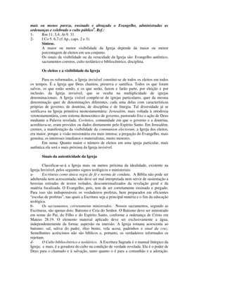 mais ou menos pureza, ensinado e abraçado o Evangelho, administradas as
ordenanças e celebrado o culto público9. Ref.:
1-    Rm 11. 3,4; At 9. 31.
2-    I Co 5. 6,7 cf Ap., caps. 2 e 3).
      Síntese.
      A maior ou menor visibilidade da Igreja depende da maior ou menor
      porcentagem de eleitos em seu conjunto.
      Os sinais da visibilidade ou da veracidade da Igreja são: Evangelho autêntico,
      sacramentos corretos, culto teolátrico e bibliocêntrico, disciplina.

       Os eleitos e a visibilidade da Igreja

        Para os reformados, a Igreja invisível constitui-se de todos os eleitos em todos
os tempos. É a Igreja que Deus chamou, preserva e santifica. Todos os que foram
salvos, os que estão sendo, e os que serão, fazem e farão parte, por eleição e por
inclusão, da Igreja invisível, que se oculta na multiplicidade de igrejas
denominacionais. A Igreja visível compõe-se de igrejas particulares, quer da mesma
denominação quer de denominações diferentes, cada uma delas com características
próprias de governo, de doutrina, de disciplina e de liturgia. Tal diversidade já se
verificava na Igreja primitiva neotestamentária: Jerusalém, mais voltada à ortodoxia
vetotestamentária, com sistema democrático de governo, pastorado fixo e ação de Deus
mediante a Palavra revelada. Coríntios, comunidade em que o governo e a doutrina,
acreditava-se, eram providos ou dados diretamente pelo Espírito Santo. Em Jerusalém,
cremos, a manifestação da visibilidade da communion electorum, a Igreja dos eleitos,
era maior, porque a visão missionária era mais intensa; a pregação do Evangelho, mais
genuína; os interesses imediatos e materialistas, muito menores.
        Em suma: Quanto maior o número de eleitos em uma igreja particular, mais
autêntica ela será e mais próxima da Igreja invisível.

       Sinais da autenticidade da Igreja

        Classificar-se-á a Igreja mais ou menos próxima da idealidade, existente na
Igreja Invisível, pelos seguintes signos teológicos e ministeriais:
a-      Escrituras como única regra de fé e norma de conduta. A Bíblia não pode ser
adulterada nem acrescentada; não deve ser mal interpretada nem servir de sustentação a
heresias retiradas de textos isolados, descontextualizados da revelação geral e da
matéria focalizada. O Evangelho, pois, tem de ser corretamente ensinado e pregado.
Para isso são indispensáveis os verdadeiros profetas, bem preparados em eficientes
“escolas de profetas”, nas quais a Escritura seja a principal matéria e o fim da educação
teológica.
b-      Os sacramentos, corretamente ministrados. Nossos sacramentos, segundo as
Escrituras, são apenas dois: Batismo e Ceia do Senhor. O Batismo deve ser ministrado
em nome do Pai, do Filho e do Espírito Santo, conforme a ordenança de Cristo em
Mateus 28.19. O elemento material aplicado deve ser exclusivamente a água,
independentemente da forma: aspersão ou imersão. A Igreja romana acrescenta ao
batismo: sal, saliva do padre, óleo bento, vela acesa, padrinhos e sinal da cruz.
Semelhantes acréscimos não são bíblicos e, portanto, os verdadeiros reformados os
rejeitam.
d-      O Culto bibliocêntrico e teolátrico. A Escritura Sagrada é o manual litúrgico da
Igreja; e mais, é a geradora do culto na condição de verdade revelada. Ela é o poder de
Deus para o chamado e à salvação, tanto quanto o é para a comunhão e a adoração.
 