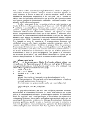 Toda a vontade de Deus, necessária à condução do homem no caminho da redenção, da
santificação e do serviço coinônico e litúrgico, encontra-se revelada e registrada nas
Santas Escrituras. A Palavra de Deus cria o processo redentor e todos os meios
soteriológicos instrumentais indispensáveis à sua efetivação. Onde a Escritura não
opera, a graça não frutifica e o culto verdadeiro não se realiza, pois é ela que convoca o
povo, reúne-o em adoração, instrumentaliza o adorador e o edifica eficazmente a cada
adoração, santificando-o continuamente.
        O culto é uma criação divina e se destina privativa e exclusivamente ao seu
Criador: Ao Senhor, teu Deus, adorarás, e só a ele darás culto ( Mt 4. 10b cf Dt 6. 13 ).
A santolatria é desautorizada nas Escrituras, tanto o “santo” sem ícone como o
iconizado. A eliminação das imagens nos templos não elimina a idolatria, se os santos
continuarem sendo invocados, reverenciados e adorados. Cada “aparição” da Virgem,
provoca o surgimento de um novo ícone, que se torna “famoso” e miraculoso, sendo
conduzido em procissões ao som de cânticos laudatórios e aclamações pias. Deus quer
adoradores que o adorem, não por meio de representações objetivas, mas em espírito e
em verdade ( Jo 4. 23,24 ). Quanto mais se materializa o culto, menos espiritualizado
fica, chegando ao ponto de paganizar-se. O neopentecostismo lentamente está
introduzindo ícones no culto: fogueira santa, água benta, óleo consagrado e outros. Ter
e manter o culto bibliocentrizado é desiderato da Igreja de Cristo. Os sacramentos,
devemos dizer, são memoriais de nossa fé e, como tais, poderosos meios de graça. Não
podem ser confundidos com ídolos, nem como tais considerados ou transformados. O
pão da Ceia do Senhor não se transubstancia em corpo real de Cristo, recrucificado
incruentamente na missa, do qual o fiel apropria-se. Deus apropria-se de seus eleitos,
não o contrário. O Pai deu-se a nós em seu Filho; o Filho dá-nos o Espírito, que nos
alimenta com o pão espiritual da Palavra, do sacramento eucarístico e da oração.

       A impureza da Igreja.
XXV.5-        As igrejas mais puras debaixo do céu estão sujeitas à mistura e ao
erro1; algumas têm degenerado ao ponto de não serem mais igrejas de Cristo, mas
sinagogas de Satanás2; não obstante, haverá sempre sobre a terra uma igreja para
adorar a Deus segundo a vontade dele mesmo3. Ref.:
1-     Mt 13. 24-30,47,48.
2-     Rm 11. 18-22; Ap 18.2.
3-     Mt 16.18; Sl 102. 28; Mt 28. 19,20.
       Síntese.
       A Igreja visível universal é a soma de igrejas denominacionais e locais.
       O Diabo coloca seus filhos na Igreja visível universalizada com o intuito de
       corrompê-la e interromper-lhe o progresso.
       Deus terá sempre uma igreja no mundo, que lhe seja o mais fiel possível.

       Igreja universal, soma das particulares

        A Igreja visível universal, por ser a soma de igrejas particulares da mesma
denominação e de denominações diferentes, fica muito mais vulnerável aos desvios
bíblicos, às contaminações heretizantes e às corrupções pecaminosas. Há crentes falsos
dentro das melhores e mais evangélicas igrejas; há igrejas falsas, que distorcem os
ensinamentos bíblicos por interpretações tendenciosas e corrupções textuais, mas nos
seus róis pode haver crentes verdadeiros. As diferenças denominacionais doutrinárias,
geralmente periféricas, quando levadas ao fanatismo, provocam o sectarismo e
promovem proselitismos interdenominacionais, geradores de descontentamentos,
conflitos apologéticos e até inimizades. Nada disso se justifica, mas é o quadro cristão
 