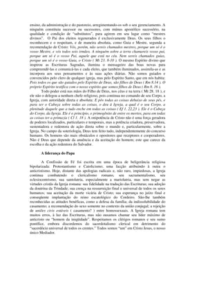 ensino, da administração e do pastoreio, arregimentando-os sob o seu gerenciamento. A
ninguém constituiu sucessor ou sucessores, com múnus apostólico sucessório, na
qualidade e condição de “substitutos”, para agirem em seu lugar como “mestres
divinos”. O Pai dos eleitos regenerados é exclusivamente Deus. Os seus filhos o
reconhecem e o respeitam, e de maneira absoluta, como Guia e Mestre, segunda a
recomendação de Cristo: Vós, porém, não sereis chamados mestres, porque um só é o
vosso Mestre, e vós todos sois irmãos. A ninguém sobre a terra chamareis vosso pai,
porque um só é o vosso Pai, aquele que está no céu. Nem sereis chamados guias,
porque um só é o vosso Guia, o Cristo ( Mt 23. 8-10 ). O mesmo Espírito divino que
inspirou as Escrituras Sagradas, ilumina o mensageiro das boas novas para
compreendê-las e comunicá-las e cada eleito, que também iluminados, assimila-as e as
incorpora aos seus pensamentos e às suas ações diárias. Não somos guiados e
convencidos pelo clero de qualquer igreja, mas pelo Espírito Santo, que em nós habita:
Pois todos os que são guiados pelo Espírito de Deus, são filhos de Deus ( Rm 8.14 ). O
próprio Espírito testifica com o nosso espírito que somos filhos de Deus ( Rm 8. 16 ).
        Todo poder está nas mãos do Filho de Deus, nos céus e na terra ( Mt 28. 18 ), e
ele não o delegou a nenhum chefe religioso, pois continua no comando de seu Corpo, a
Igreja, com autoridade direta e absoluta: E pôs todas as coisas debaixo de seus pés, e
para ser o Cabeça sobre todas as coisas, o deu à Igreja, a qual é o seu Corpo, a
plenitude daquele que a tudo enche em todas as coisas ( Ef 1. 22,23 ). Ele é o Cabeça
do Corpo, da Igreja. Ele é o princípio, o primogênito de entre os mortos, para em todas
as coisas ter a primazia ( Cl 1. 18 ). A onipotência de Cristo não é uma força geradora
de poderes localizados, particulares e temporais, mas a potência criadora, preservadora,
sustentadora e redentora de ação direta sobre o mundo e, particularmente, sobre a
Igreja. No campo da soteriologia, Deus tem feito tudo, independentemente do concurso
humano. Os homens são mais obstáculos e opositores que receptores e cooperadores.
Não é Deus que depende da anuência e da aceitação do homem; este que carece da
escolha e da ação redentora do Salvador.

       A liderança do Papa

        A Confissão de Fé foi escrita em uma época de beligerância religiosa
bipolarizada: Protestantismo e Catolicismo; uma facção atribuindo à outra o
anticristismo. Hoje, distante das apologias radicais e, não raro, impiedosas, a Igreja
continua combatendo o clericalismo romano, seu sacramentalismo, seu
eclesiocentrismo, sua santolatria, especialmente a mariolatria, mas sem negar as
virtudes cristãs da Igreja romana: sua fidelidade na tradução das Escrituras; sua adoção
da doutrina da Trindade; sua crença na ressurreição final e universal de todos os seres
humanos; sua aceitação da morte vicária de Cristo; sua esperança no juízo final e
conseqüente implantação do reino escatológico do Cordeiro. São-lhe também
reconhecidas as atitudes benéficas, como a defesa da família; da indissolubilidade do
casamento; a recomendação do sexo somente no contexto da união conjugal; a rejeição
de uniões civis estáveis ( casamento? ) entre homossexuais. A Igreja romana tem
muitos erros, à luz das Escrituras, mas não ousamos chamar seu líder máximo de
anticristo ou “homem da iniqüidade”. Respeitamos os clérigos romanos e seu sumo
pontífice, embora discordemos do sacerdotalismo clerical em detrimento do
“sacerdócio universal de todos os crentes.” Todos somos “um” em Cristo Jesus, o nosso
único Mediador.
 