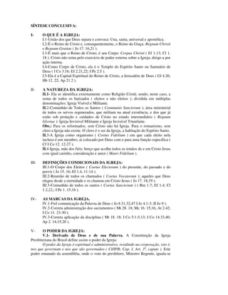 SÍNTESE CONCLUSIVA:

I-     O QUE É A IGREJA:
       I.1-União dos que Deus separa e convoca: Una, santa, universal e apostólica.
       I.2-É o Reino de Cristo e, consequentemente, o Reino da Graça: Regnum Christi
       e Regnum Gratiae ( Jo 17. 16,21 ).
       I.3-É mais que o Reino de Cristo; é seu Corpo: Corpus Christi ( Ef 1.13; Cl 1.
       18 ). Cristo não reina pelo exercício de poder externa sobre a Igreja; dirige-a por
       ação interna.
       I.4-Como Corpo de Cristo, ela é o Templo do Espírito Santo ou Santuário de
       Deus ( I Co 3.16; Ef 2.21,22; I Pe 2.5 ).
       I.5-Ela é a Capital Espiritual do Reino de Cristo, a Jerusalém de Deus ( Gl 4.26;
       Hb 12. 22; Ap 21.2 ).

II-    A NATUREZA DA IGREJA:
       II.1- Ela se identifica externamente como Religião Cristã; sendo, neste caso, a
       soma de todos os batizados ( eleitos e não eleitos ); dividida em múltiplas
       denominações: Igreja Visível e Militante.
       II.2-Comunhão de Todos os Santos ( Communio Sanctorum ); área ministerial
       de todos os servos regenerados, que militam na atual existência, e dos que já
       estão sob proteção e cuidados de Cristo no estado intermediário ( Regnum
       Gloriae ): Igreja Invisível Militante e Igreja Invisível Triunfante.
       Obs.: Para os reformados, sem Cristo não há Igreja. Para o romanismo, sem
       clero a Igreja não existe. O clero é o ser da Igreja, a habitação do Espírito Santo.
       II.3-A Igreja como organismo ( Coetus Fidelium ) em que cada eleito nela
       incluso é um membro, aí colocado por Deus com e para uma função específica (
       Cf I Co 12. 12-27 ).
       II.4-Igreja, mãe dos fiéis: berço que acolhe todos os irmãos de e em Cristo Jesus
       com igual carinho, consideração e amor ( Mater Fidelium ).

III-   DEFINIÇÕES CONDICIONAIS DA IGREJA:
       III.1-O Corpo dos Eleitos ( Coetus Electorum ) do presente, do passado e do
       porvir ( Jo 15. 16; Ef 1.4, 11-14 ).
       III.2-Reunião de todos os chamados ( Coetus Vocatorum ); aqueles que Deus
       elegeu desde a eternidade e os chamou em Cristo Jesus ( Jo 17. 18,19 ).
       III.3-Comunhão de todos os santos ( Coetus Sanctorum ) ( Rm 1.7; Ef 1.4; Cl
       1.2,22,; I Pe 1. 15,16 ).

IV-    AS MARCAS DA IGREJA.
       IV.1-Fiel comunicação da Palavra de Deus ( Jo 8.31,32,47 I Jo 4.1-3; II Jo 9 ).
       IV.2-Correta administração dos sacramentos ( Mt 28. 18; Mc 16. 15,16; At 2.42;
       I Co 11. 23-30 ).
       IV.3-Correta aplicação da disciplina ( Mt 18. 18; I Co 5.1-5,13; I Co 14.33,40;
       Ap 2. 14,15,20 ).

V-      O PODER DA IGREJA:
       V.1- Derivado de Deus e de sua Palavra. A Constituição da Igreja
Presbiteriana do Brasil define assim o poder da Igreja:
       O poder da Igreja é espiritual e administrativo, residindo na corporação, isto é,
nos que governam e nos que são governados ( CI/IPB; Cap. I. Art. 3º, capute ). Este
poder emanado da assembléia, onde o voto do presbítero, Ministro Regente, iguala-se
 