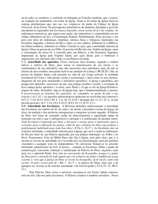 ao de todos os membros, é conferido ou delegado ao Concílio imediato, que o exerce,
na condição de mandatário, em nome da Igreja. Trata-se do poder da Igreja local no
sistema presbiteriano que, por sua vez, origina-se do poder do Cabeça da Igreja
Universal, Jesus Cristo. Os pressupostos autoritativos de doutrina, disciplina e governo
encontram-se registrados nas Escrituras Sagradas, nossa norma de fé e de conduta. As
ordenanças normativas, que regem uma nação, são imperativas e compendiadas em um
código substantivo de leis, a Constituição Federal. Paralelamente, Deus governa o seu
povo por meio de ordenanças, doutrinas, normas éticas e litúrgicas registradas nas
Escrituras Sagradas, a Palavra do Rei a todos os seus súditos. Submeter-se à Bíblia é,
em última instância, submeter-se a Deus. Conclui-se, pois, que a autoridade máxima da
Igreja é Deus na pessoa de seu Filho. O governo do Rei dos reis, Senhor da Igreja, autor
e consumados de nossa fé, é exercido pela sua Palavra, a das Escrituras Sagradas,
implantada na Igreja pelo Espírito Santo; por ação direta, pois o Soberano é
onipresente; por ministros fiéis a Ele e à sua Palavra revelada.
V.2- Autoridade dos apóstolos. Cristo convocou doze homens, segundo o critério
eletivo e seletivo de Deus, para serem os transmissores de seu ensino e os
continuadores de seu ministério; mas não sucessores nem substitutos, pois ele não se
afastou de seus remidos, nem podia fazê-lo na condição de Cabeça ( Mt 28.20 ). Ele, na
pessoa do Espírito Santo, está presente na vida de seu Corpo eclesial. A realidade
existencial de Cristo ( vida paixão, morte e ressurreição ), bem como os seus ensinos,
chegaram até nós pelo testemunho e ministério apostólico. A Igreja é apostólica, não
porque tem apóstolos, sucessores ou não, mas porque recebeu e recebe, a revelação da
nova aliança pelos apóstolos ( os doze, mais Paulo ). O que se diz da Igreja Primitiva,
origem de todas, Jerusalém, diga-se da Igreja hoje, que é fundamentalmente a mesma:
E perseveravam na doutrina dos apóstolos, na comunhão, no partir do pão e nas
orações ( At 2. 42 ). As questões administrativas poderiam ser resolvidas por consenso (
I Co 5. 1-10; II Co 10.6; I Pe 5. 1-4; At 15. 6-35 ( destaque dos vs. 6 e 22 )), ou por
decisão pessoal ( At 5. 1-14; I Co 4.18,21; II Co 10. 11; II 13. 2,3 ).
V.3- Autoridade das Escrituras. A Reforma defendeu ardorosamente a autoridade
das Escrituras em matéria de fé, de culto e de moral, colocando-a acima da Igreja, do
clero, da tradição e das profecias emergenciais e marginais ao texto sagrado. A Palavra
de Deus tem força de comando, poder de direcionamento e capacidade ímpar de
instrução em tudo o que é indispensável à salvação e à santificação do pecador eleito:
Toda Escritura é inspirada por Deus e útil para o ensino, para a repreensão, para a
correção, para a educação na justiça, a fim de que o homem de Deus seja perfeito e
perfeitamente habilitado para toda boa obra ( II Tm 3, 16,17 ). As Escrituras são, no
conceito reformado, a autoridade máxima para a Igreja, que ouve e acata as ordenanças
do Pai por meio de sua Palavra registrada, por sua própria ordenação, no Velho e no
Novo Testamentos. Fora da Bíblia Deus não fala à Igreja, nem pelo clero, que a si
mesmo se reveste de autoridade ou é revestido por sua denominação, nem por profetas
vinculados a qualquer seita ou independentes. Os calvinistas firmam-se no preceito
reformado salutaríssimo da Sola Scriptura – somente as Escrituras. Sobre o poder de
comunicação, conversão, redenção e santificação da Palavra de Deus, ouçamos, mais
uma vez, o apóstolo Paulo: Pois não me envergonho do Evangelho, porque é o poder
de Deus para a salvação de todo aquele que crê, primeiro do judeu e também do grego
( gentio ); visto que a justiça de Deus se revela no Evangelho, de fé em fé, como está
escrito: O justo viverá pela fé ( Rm 1. 16,17 ). A palavra de Deus, mais que a de
qualquer rei, reveste-se de extrema autoridade e de incrível poder ( Cf Is 55. 11; Hb 4.
12 ).
        Pela Palavra, Deus criou o universo; encarnou-se em Cristo; habita conosco;
está em nós; fala-nos pelas Escrituras. A Palavra criadora é também salvadora. Nossa
 