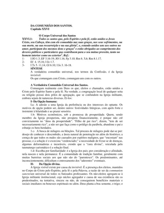 DA COMUNHÃO DOS SANTOS.
       Capítulo XXVI

                O Corpo Universal dos Santos
XXVI.1-         Todos os santos que, pelo Espírito e pela fé, estão unidos a Jesus
Cristo, seu Cabeça, têm com ele comunhão nas suas graças, nos seus sofrimentos, na
sua morte, na sua ressurreição e na sua glória1, e, estando unidos uns aos outros no
amor, participam dos mesmos dons e graças2 e estão obrigados ao cumprimento dos
deveres públicos e particulares que contribuem para o seu mútuo proveito, tanto no
homem interior como no exterior3. Ref.:
1-      I JO 1.3; EF 3.16-19; JO 1.16; Fp 3.10; Rm 6. 5,6; Rm 8.1.17.
2-      Ef 4. 15,16; I Jo 1.7.
3-      I Ts 5. 11,14; Gl 6.10; I Jo 3. 16-18.
        SÍNTESE
        A verdadeira comunhão universal, nos termos da Confissão, é da Igreja
        invisível.
        Os que comungam com Cristo, comungam uns com os outros.

        A Verdadeira Comunhão Universal dos Santos.
        Comungam realmente com Deus os que, eleitos e chamados, estão unidos a
Cristo pelo Espírito Santo e pela fé. Na verdade, a congregação local de qualquer seita
ou religião possui dois pólos de agregação, que se confundem na Igreja militante,
embora sejam de naturezas diversas. Ei-los:
        I- Da Opção humana:
        I.a- A adesão a uma Igreja da preferência ou dos interesses do optante. Os
motivos de opção podem ser, dentre outros: festividades litúrgicas, com apelo forte e
insistente à hilaridade e ao prazer sensório.
        1.b- Motivos econômicos, sob a promessa de prosperidade. Quem, sendo
membro da Igreja prosperista, não prospera financeiramente, é porque não crê
convictamente no “deus da prosperidade”. “Filho de pai rico”, dizem, “tem de ser
necessariamente rico”, a não ser que faça como o pródigo da parábola, abandone o pai e
esbanje os bens herdados.
        1.c- A busca de milagres ou bênçãos. Tal procura de milagres pode dar-se por:
desejo de conhecer o desconhido, a ânsia natural de penetração no além do histórico; a
crença de que todos os males são causados por espíritos malignos, que “encostam” nas
pessoas; e a solução é o exorcista “credenciado;” a necessidade de livrar-se de doenças,
algumas deformadoras e incuráveis, crendo que a “cura divina”, veiculada pelo
taumaturgo carismático é a solução final.
        1.d- Escolha por familiaridade: é a Igreja dos pais; por consideração e afinidade,
nela nasceu e nela permanece. É a comunidade de tradição familiar, geralmente com
muitas barreiras sociais aos que não são do “parentesco”. Os predominantes, até
inconscientemente, dificultam o entrosamento dos “aderentes” eventuais.
        II-     Da Opção divina.
        A Igreja visível existe por causa da invisível. É a presença dos eleitos, mantidos
no Corpo de Cristo pelo Espírito, pela fé e pela Palavra, a razão de ser da communion
sanctorum universal de todos os batizados professantes. Os não-eleitos agregam-se à
Igreja militante institucional, cujo núcleo agregador e causa de sua existência são os
predestinados, na tentativa, sincera ou não, de conseguirem benefícios materiais e
sociais imediatos ou benesses espirituais no além. Deus planta a boa semente, o trigo; o
 