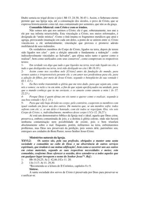Diabo semeia no trigal divino o joio ( Mt 13. 24-30, 36-43 ). Assim, o Soberano eterno
permite que sua Igreja seja, até a consumação dos séculos, o povo de Cristo, que se
expressa historicamente como tal, mas contaminado por sementes, que não as da graça.
        Comunhão bilateral: com Cristo e com os irmãos.
        Não somos nós que nos unimos a Cristo; ele é que, soberanamente, nos une a
ele por sua infinita misericórdia. Esta vinculação a Cristo, nos meios reformados, é
designada de “união mística”. Como o ímã imanta os fragmentos metálicos que atrai e
agrega, provocando imantação em cada um deles, a ponto de se unirem entre si; Cristo
vincula-nos a ele unilateralmente; vinculação que provoca e promove adesão
multilateral de seus redimidos.
        Os verdadeiros membros do Corpo de Cristo, ligados na terra, depois de terem
sido ligados nos céus1 - pois a eleição antecede e fundamenta a redenção2 - estão
indissoluvelmente vinculados ao Salvador3, que efetua neles tanto o querer como o
realizar4, bem como unificados com seus conservos5, como comprovam os respectivos
textos:
1-      Em verdade vos digo que tudo o que ligardes na terra, terá sido ligado no céu, e
tudo o que desligardes na terra, terá sido desligado no céu ( Mt 18.18 ).
2-      Assim como nos escolheu nele [Cristo] antes da fundação do mundo, para
sermos santos e irrepreensíveis perante ele; e em amor nos predestinou para ele, para
a adoção de filhos, por meio de Jesus Cristo, segundo o beneplácito de sua vontade (
Ef 1. 4,5 ).
3-      Eu lhes tenho transmitido a glória que me tens dado, para que sejam um, como
nós o somos; eu neles e tu em mim, a fim de que sejam aperfeiçoados na unidade, para
que o mundo conheça que tu me enviaste, e os amaste como amaste a mim ( Jo 17.
22,23 ).
4-      Porque Deus é quem efetua em vós tanto o querer como o realizar, segundo a
sua boa vontade ( Fp 2. 13 ).
5-      Para que não haja divisão no corpo; pelo contrário, cooperem os membros com
igual cuidado em favor uns dos outros. De maneira que, se um membro sofre, todos
sofrem com ele; e, se um deles é honrado, com ele todos se regozijam. Ora, vós sois
Corpo de Cristo; e, individualmente, membros desse corpo ( I Co 12. 26,27 ).
        Aí está um demonstrativo bíblico da Igreja real e ideal, aquela que Deus criou,
preserva-a, embora contaminada de joio, e a destina à glória celeste, onde não haverá
nenhuma contaminação nem possibilidade de existir, pois o bem triunfará
absolutamente sobre o mal. Enquanto, porém, militarmos na terra, enfrentaremos
problemas, mas Deus nos preservará da perdição, pois somos dele, patrimônio seu,
entregues aos cuidados do Bom Pastor, nosso Senhor Jesus Cristo.

        Ministérios naturais da Igreja.
XXVI.2-         Os santos são, pela sua profissão, obrigados a manter uma santa
sociedade e comunhão no culto de Deus e na observância de outros serviços
espirituais, que tendam à sua mútua edificação1, bem como a socorrer uns aos outros
em coisas materiais, segundo as suas respectivas necessidades e meios; esta
comunhão, conforme Deus oferecer a ocasião, deve estender-se a todos aqueles que
em qualquer lugar invoquem o nome do Senhor Jesus2*. Ref.:
1-      Hb 10.24,25; At 2. 42,46; I Co 11. 20.
2-      I Jo 3.17; At 11. 29,30.
        *Recomenda-se a leitura de II Coríntios, capítulos 8 e 9.
        Síntese.
        A santa sociedade dos servos de Cristo é preservada por Deus para preservar-se
e unificar-se.
 