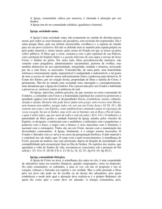 A Igreja, comunidade cúltica por natureza, é chamada à adoração por seu
       Senhor.
       A Igreja tem de ser comunidade solidária, igualitária e fraternal.

       Igreja, sociedade santa.

        A Igreja é uma sociedade santa, não exatamente no sentido de absoluta pureza
moral, pois todos os seres humanos são pecadores, sem exclusão dos regenerados. Ela é
santa porque Deus, pela sua infinita misericórdia, escolheu-a e a separou do mundo
para ser seu povo exclusivo. Ela não se defende nem se mantém pela espada própria ou
pelo poder material e, muito menos, pelas armas do Estado em que se insere ou pelos
cofres públicos. O Deus que a criou, sustenta-a com o pão espiritual de sua Palavra,
com a proteção do Espírito Santo e a guarda miliciana de seus anjos a serviço de Jesus
Cristo, o Senhor da glória. Por outro lado, Deus providenciou-lhe ministros, não
somente como pregadores, administradores sacramentais, pastores de ovelhas, mas
também defensores de sua espiritualidade, integridade, unidade e doutrina, arriscando
por ela a vida física, se necessário. Concedeu-lhe, de outra parte, uma fraternidade
intrínseca extremamente rígida, impenetrável à malignidade e indestrutível, a tal ponto
de nem as portas do inferno serem suficientemente fortes e poderosas para destruí-la. O
Corpo dos Eleitos, por ser criação divina, propriedade de Deus e família de Cristo, é
permanente. Não há no mundo uma sociedade mais interagida e, conseqüentemente,
mais duradoura que a Igreja do Cordeiro. Ela é preservada pelo seu Criador e habilitada
a preservar-se, inclusive contra as potências do mal.
        Na Igreja, antevisão, embora precária, do que seremos no reino consumado do
Cordeiro, a comunhão com Cristo e a fraternidade espiritual dos conservos promovem a
igualdade agápica sem destruir as desigualdades físicas, econômicas, sociais, culturais,
sexuais e raciais: Destarte não pode haver judeu nem grego; nem escravo nem liberto;
nem homem nem mulher; porque todos vós sois um em Cristo Jesus ( Gl 20. 28 ). Há
somente um corpo e um Espírito, como também fostes chamados numa só esperança da
vossa vocação; há um só Senhor, uma só fé, um só batismo; um só Deus e Pai de todos,
o qual é sobre todos, age por meio de todos e está em todos ( Ef 4. 4-6 ). O senhorio e a
paternidade de Deus geram a unidade fraternal da Igreja, unindo, pelos vínculos do
Espírito, os desiguais: o intelectual com o analfabeto; o milionário com o paupérrimo; o
poderoso com o fraco; o negro com o branco; o sexo masculino com o feminino; o
nacional com o estrangeiro. Todos são um em Cristo, mesmo com a manutenção das
diversidades contrastantes. A Igreja, finalmente, é o estágio terreno necessário. O
Criador e Salvador cria-a e salva-a no curso da peregrinação biofísica. O pão material e
o espiritual nos são dados aqui. O corpo com o qual ressuscitaremos, à semelhança de
Cristo, procede da matéria; mas será eternizado, depois de despido da mortalidade e da
corruptibilidade pela ressurreição final no Dia do Senhor. Os espíritos dos mortos, que
aguardam a volta do Senhor da vida, encontram-se conscientes sob a proteção do Pai
celeste ( Cf I Co 15. 20-58; I Ts 4. 13-18; Lc 16. 22, 25; Ap 6.9, 10; Ap 20.4 ).

       Igreja, comunidade litúrgica.
       A Igreja de Cristo na terra, à semelhança dos anjos no céu, é uma comunidade
de adoradores tanto em reuniões litúrgicas, quando congregados, como na dispersão.
No culto comunitário, os redimidos, a uma só voz, em um só propósito e um só
coração, cultuam o Salvador em espírito e em verdade. Mas o culto prestado a Deus
pelo seu povo não pode ser da escolha ou do desejo dos adoradores, pois quem
estabeleceu o modo pelo qual a adoração deve realizar-se é o próprio Redentor; ele
quem diz como quer e como deve ser adorado. A liturgia comunitária, pois,
 