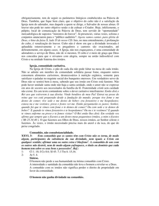 obrigatoriamente, tem de seguir os parâmetros litúrgicos estabelecidos na Palavra de
Deus. Também, que fique bem claro, que o objetivo do culto não é a satisfação da
Igreja nem do adorador, mas daquele a quem se dirige, o Salvador de nossas almas. O
louvor não pode ter outro objetivo senão o de cultuar o Criador. Hoje, infelizmente, o
púlpito, local de comunicação da Palavra de Deus, tem servido de “oportunidade”
mercadológica de supostos “ministros do louvor”. Já presenciei, várias vezes, solistas e
conjuntos anunciarem para o “público auditório”: Agora vamos cantar, para glória de
Deus, o hino da faixa X, lado Yl de nosso CD. Isto, no meu entendimento, é profanação
do culto, é venalização do louvor. Culto não é show em que a divindade invocada é
aplaudida ostensivamente e os pregadores e cantores são ovacionados, até
delirantemente, em alguns casos. A Igreja, não nos esqueçamos, é uma comunidade de
adoradores a serviço de Deus, não de si mesmos. O culto é o meio de graça que Deus
nos concedeu para que o sirvamos com alegria, sempre na união indissolúvel com
Cristo e na unidade fraterna dos irmãos.

        Igreja, comunidade caritativa.
        Na Igreja de Cristo, o pão de cada dia não pode faltar na mesa de cada irmão.
Não se admite um membro da comunidade solidária passar fome, enquanto outros
consomem alimentos caríssimos, desnecessários à nutrição orgânica, somente para
satisfazer o paladar no requinte social dos banquetes onerosos. Um verdadeiro servo de
Deus não se sentirá bem à mesa, sabendo que seu irmão em Cristo está faminto. Não
pode haver unidade santa onde não haja a santa caridade, onde o amor não se expresse
em atos de socorro aos necessitados da família da fé. Fraternidade cristã sem caridade
não existe. Eis um texto contundente sobre o dever caritativo interfraterno: Então dirá o
Rei aos que estiverem à sua direita: Vinde benditos de meu Pai! Entrai na posse do
reino que vos está preparado desde a fundação do mundo; porque tive fome e me
destes de comer; tive sede e me destes de beber; era forasteiro e me hospedastes;
estava nu e me vestistes; preso e fostes ver-me. Então perguntarão os justos: Senhor,
quando foi que te vimos com fome e te demos de comer? Ou com sede e te demos de
beber? E quando te vimos forasteiro e te hospedamos? Ou nu e te vestimos? E quando
te vimos enfermo ou preso e te fomos visitar? O Rei então lhes dirá: Em verdade vos
afirmo que sempre que o fizestes a um destes meus pequeninos irmãos, a mim o fizestes
( Mt 25.34-40 ). O que fazemos aos filhos de Deus, nossos irmãos, ao Senhor celeste o
fazemos. Às vezes, o irmão necessitado precisa mais do anzol e da isca, do que do
peixe congelado.

       Comunhão, não consubstancialidade.
XXVI. 3-       Esta comunhão que os santos têm com Cristo não os torna, de modo
algum, participantes da substância da sua divindade, nem iguais a Cristo em
qualquer sentido; afirmar uma ou outra coisa é blasfemo1. A comunhão de uns com
os outros não destrói, nem de modo algum enfraquece, o título ou domínio que cada
homem tem sobre os seus bens e possessões2. Ref.:
1-     Cl 1. 18; I Co 8.6; Sl 45. 7; I Tm 6. 15,16.
2-     At 5. 4.
       Síntese.
       O homem não perde a sua humanidade na íntima comunhão com Cristo.
       A intensidade e santidade da comunhão não leva o homem a nivelar-se a Deus.
       A comunhão com os irmãos não significa perder o direito de propriedade em
       favor da comunidade.

       O homem não ganha divindade na comunhão.
 