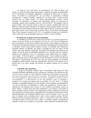 Ao tornar-se “um” com Cristo, ao transformar-se em “filho de Deus” pela
adoção, ao mudar de natureza pela regeneração, o redimido não perde sua humanidade,
não se transmuda em divindade, adquirindo a substância de Deus para ser igual a
Cristo. O mistério da encarnação fez com que Deus se humanizasse, tomando
integralmente a natureza humana, tornando-se, em Cristo Jesus, verdadeiramente
humano; mas, ao mesmo tempo e na mesma individualidade, conserva a plena
divindade. O regenerado, no entanto, pela regeneração, jamais se converterá em
divindade, embora, pela comunhão, torne-se “um com Cristo”. Tal unidade é obra da
graça de Deus, uma concessão divina ao filho por adoção, recebido pelas mãos do
Messias. O homem jamais deixará de ser humano, mesmo quando receber seu corpo
incorruptível na ressurreição do último dia. Deus pode nivelar-se ao homem em Cristo
Jesus para salvá-lo; mas o homem não se nivela a Deus. Os universos são diferentes:
Deus é Deus; homem é homem ( Is 55. 8,9 ). A comunhão do crente com o Salvador é
íntima e profunda, mas não igualitária, pois um é criatura e o outro é Criador.

        O homem não se iguala a Cristo na comunhão.
        A comunhão com Cristo Jesus, obra da graça divina, só é possível porque ele se
tornou um de nós. Porém, ao nos tornarmos um com ele e nele, não nos divinizamos
nem nos igualamos ao Ser divino. Quanto mais estreita é nossa relação com Deus em
Cristo Jesus mais humanos ficaremos, mais próximos à idealidade prevista pelo Criador
e o Salvador ficam as mais nobres criaturas, as eleitas. A comunhão com o Redentor é
facultada somente ao redimido, que ganha o privilégio de estar nos braços do Pai
celeste, mas como adotado, regenerado, não gerado. Esta distância permanecerá para
sempre. O fato de gozar da intimidade espiritual com o Salvador não nos confere o
direito de nos igualarmos a ele, de o chamarmos, como alguns fazem, de “amigão”,
“meu chapa”, “o Jesus da galera”, “o maioral da patota” e outros epítetos de quem se
julga socialmente igual ao divino Mestre. O culto desrespeitoso vem de tal concepção
da augusta e divina pessoa de Cristo. Por mais que, pela comunhão, nos tornemos
achegados ao Filho de Deus, nunca nos igualaremos e ele: Deus se fez homem; mas o
homem não se faz Deus; porque não deixará, em hipótese alguma, de ser criatura
humana.

        Comunhão, não cooperativa.
        A Igreja de Jerusalém entendeu que a comunidade cristã deveria ser uma
sociedade igualitária; igualdades sociais, econômicas e espirituais: Da multidão dos que
creram era um o coração e a alma. Ninguém considerava exclusivamente sua nem uma
das coisas que possuía; tudo, porém, lhes era comum... Pois nenhum necessitado havia
entre eles, porquanto os que possuíam terras ou casas, vendendo-as, traziam os valores
correspondentes, e os depositavam aos pés dos apóstolos; então se distribuía a
qualquer um à medida que alguém tinha necessidade ( At 4.32, 34,35 ). A Igreja,
retirando a capacidade produtiva de seus membros, retirou também a possibilidade de
viver de seus dízimos e contribuições. E, sendo uma sociedade de consumo, logo se
empobreceu, não podendo mais socorrer os seus membros necessitados; agora, em
maior número. A Igreja local não pode transformar-se em empresa, escravizada ao
poder econômico, nem converter-se em organização caritativa, captora de recursos de
seus membros ou de alheios para o cumprimento de seus propósitos beneficentes. Ela é,
fundamentalmente, uma instituição espiritual, que se serve do mundo e serve a ele, mas
não se estrutura nem se pereniza com o que os bens materiais possam oferecer:
dinheiro, imóveis, produção alimentícia e outros. A sobrevivência física não constitui
seu objetivo final; ela existe para servir a Deus e, servindo-o, pregar o Evangelho da
redenção, receber no seu regaço os convertidos, cuidar espiritual e moralmente deles,
 