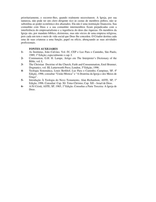 prioritariamente, e socorrer-lhes, quando realmente necessitarem. A Igreja, por sua
natureza, não pode ter um clero dirigente rico às custas de membros pobres; não se
subordina ao poder econômico dos abastados. Ela não é uma instituição financeira. Sua
comunhão com Deus e a sua comunhão intermembros ficam prejudicadas com a
interferência do empresarialismo e a ingerência do deus das riquezas. Os membros da
Igreja são, por mandato bíblico, dizimistas, mas não sócios de uma empresa religiosa,
pois cada um tem o meio de vida social que Deus lhe concedeu. O Criador destina cada
uma de suas criaturas a uma função, papel ou ofício, abençoando as suas atividades
profissionais.

       FONTES AUXILIARES
1-     As Institutas, João Calvino, Vol. IV, CEP e Luz Para o Caminho, São Paulo,
       1989, 1ª Edição; especialmente o cap. I.
2-     Communion, G.H. H. Lampe, Artigo em The Interpreter’s Dictionary of the
       Bible, vol. I,
3-     The Christian Doctrine of the Church, Faith and Consummation, Emil Brunner,
       Dogmatics, vol. III, Lutterworth Press, London, 3ª Edição, 1996.
4-     Teologia Sistemática, Louis Berkhof, Luz Para o Caminho, Campinas, SP, 4ª
       Edição, 1996; consultar “União Mística” e “A Doutrina da Igreja e dos Meios de
       Graça”.
5-     Introdução À Teologia do Novo Testamento, Alan Richardson, ASTE, SP, 1ª
       Edição, 1996. Consultar: Cap. XI- Totus Christus; Cap. XII – Israel de Deus.
6-     A Fé Cristã, ASTE, SP, 1965, 1ª Edição. Consultas a Parte Terceira: A Igreja de
       Deus.
 