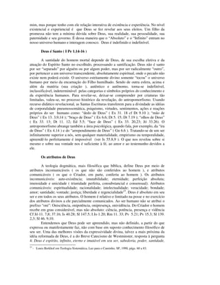 mim, mas porque tenho com ele relação interativa de existência e experiência. No nível
existencial e experiencial é que Deus se fez revelar aos seus eleitos. Um filho da
promessa não tem a mínima dúvida sobre Deus, sua realidade, sua pessoalidade, sua
paternidade e seu governo. É dessa maneira que o “Absoluto” e o “Infinito” entram no
nosso universo humano e interagem conosco. Deus é indefinido e indefinível.

           Deus é Santo ( I Pe 1.14-16 )

        A santidade do homem mortal depende de Deus, de sua escolha eletiva e da
atuação do Espírito Santo no escolhido, processando a santificação. Deus não é santo
por ser “separado” por alguém ou por algum poder, mas por ser radicalmente “outro”,
por pertencer a um universo transcendente, absolutamente espiritual, onde o pecado não
existe nem poderá existir. O universo estritamente divino somente “tocou” o universo
humano por meio da encarnação do Filho humilhado. Sendo de outra esfera, acima e
além da matéria (sua criação ), autêntico e autônomo, torna-se indefinível,
inclassificável, indeterminável pelas categorias e símbolos próprios do conhecimento e
da experiência humanos. Para revelar-se, deixar-se compreender por criaturas tão
limitadas, valeu-se, no processo histórico da revelação, do antropomorfismo. Usando
recurso didático revelacional, as Santas Escrituras transferem para a divindade as idéias
de corporalidade pneumossomática, psiquismo, virtudes, sentimentos, ações e reações
próprios do ser humano como: “dedo de Deus” ( Ex 31. 18 cf Dt 9.10 ); “mão de
Deus” ( Ex 13. 3,9,14 ); “braço de Deus” ( Ex 6.6; Dt 5. 15; Dt 7.19 ); “olhos de Deus”
( Ex 33. 13; Dt 11. 12; Ed 5.5; “face de Deus” ( Ex 33. 20,23; Jó 33.26). O
antropomorfismo abrange também a área psicológica, quando fala, por exemplo, da “ira
de Deus” ( Ex 4.14 ) e do “arrependimento de Deus” ( Gn 6.6 ). Tratando-se de um ser
infinitamente superior a nós, sem qualquer materialidade, empirismo ou temporalidade,
apreendê-lo perfeitamente é impossível (ver Is 55.8,9 ). O que nos revelou sobre si
mesmo e sobre sua vontade nos é suficiente à fé, ao amor e ao testemunho devidos a
ele.

           Os atributos de Deus

        A teologia dogmática, mais filosófica que bíblica, define Deus por meio de
atributos incomunicáveis ( os que não são conferidos ao homem ), e atributos
comunicáveis ( os que o Criador, em parte, conferiu ao homem ). Os atributos
incomunicáveis: auto-existência; imutabilidade; eternidade; perfeição absoluta;
imensidade e unicidade ( triunidade perfeita, consubstancial e consensual). Atributos
comunicáveis: espiritualidade; racionalidade; intelectualidade; veracidade; bondade;
amor; santidade; vontade; justiça; liberdade e regencialidade23. Deus é absoluto em seu
ser e em todos os seus atributos. O homem é relativo e limitado na posse e no exercício
dos atributos divinos a ele parcialmente comunicados. Ao ser humano não se atribui o
prefixo “oni”: Onisciência, onipotência, onipresença, onividência. Do Criador o homem
recebe em grau considerável, mas não absoluto: ciência, potência, presença e vidência
Cf Jó 11. 7,8; 37.16; Is 40.28; Sl 147.5; I Jo 1.20; Rm 11. 33; Pv 5.21; Pv 15.3; Sl 139.
2,3; Sl 46. 9,10.
        Entendemos que Deus pode ser apreendido, mas não definido, a partir do que
expressa ou manifestamente faz, não com base em suposto conhecimento filosófico de
seu ser. Uma das melhores visões da expressividade divina, talvez a mais próxima da
idéia reformada de Deus, é a do Breve Catecismo de Westminster, resposta à pergunta
4: Deus é espírito, infinito, eterno e imutável em seu ser, sabedoria, poder, santidade,
23
     - Louis Berkhof em Teologia Sistemática, Luz para o Caminho, SP, 1990, págs. 60 a 83.
 