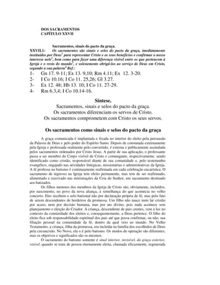 DOS SACRAMENTOS
       CAPÍTULO XXVII


               Sacramentos, sinais do pacto da graça.
XXVII.1-       Os sacramentos são sinais e selos do pacto da graça, imediatamente
instituídos por Deus1 para representar Cristo e os seus benefícios e confirmar o nosso
interesse nele2, bem como para fazer uma diferença visível entre os que pertencem à
Igreja e o resto do mundo3, e solenemente obrigá-los ao serviço de Deus em Cristo,
segundo a sua palavra4 Ref.:
1-     Gn 17. 9-11; Ex 13. 9,10; Rm 4.11; Ex 12. 3-20.
2-     I Co 10.16; I Co 11. 25,26; Gl 3.27.
3-     Ex 12. 48; Hb 13. 10; I Co 11. 27-29.
4-     Rm 6.3,4; I Co 10.14-16.
                                Síntese.
              Sacramentos, sinais e selos do pacto da graça.
             Os sacramentos diferenciam os servos de Cristo.
         Os sacramentos comprometem com Cristo os seus servos.

          Os sacramentos como sinais e selos do pacto da graça
        A graça comunicada é implantada e fixada no interior do eleito pela persuasão
da Palavra de Deus e pelo poder do Espírito Santo. Depois de constatada externamente
pela Igreja e professada oralmente pelo convertido, é externa e publicamente assinalada
pelos sacramentos ordenados por Cristo Jesus. A partir de sua aplicação, o professante
passa a ser membro do Corpo visível de Cristo e comungante, respectivamente, sendo
identificado como cristão, responsável diante de sua comunidade e, pelo testemunho
evangélico, engajado nas atividades litúrgicas, missionárias e administrativas da Igreja.
A fé professa no batismo é continuamente reafirmada em cada celebração eucarística. O
sacramento de ingresso na Igreja tem efeito permanente, mas tem de ser reafirmado,
alimentado e reavivado nas ministrações da Ceia do Senhor, um sacramento destinado
aos batizados.
        Os filhos menores dos membros da Igreja de Cristo são, obviamente, incluídos,
por nascimento, no povo da nova aliança, à semelhança do que acontecia no velho
concerto. Eles recebem o selo batismal não por declaração própria de fé, mas pelo fato
de serem descendentes de herdeiros da promessa. Um filho não nasce num lar cristão
por acaso, nem por decisão humana, mas por ato divino, pois nada acontece sem
planejamento e eleição do Criador. A criança, descendente de pais crentes, vem à luz no
contexto da comunidade dos eleitos e, consequentemente, a Deus pertence. O filho do
eleito fica sob responsabilidade espiritual dos pais até que possa confirmar, ou não, sua
filiação pessoal na comunidade da fé, dentro da qual veio ao mundo. No Velho
Testamento, a criança, filha da promessa, era incluída na família dos escolhidos de Deus
pela circuncisão. No Novo, ela o é pelo batismo. Os modos de operação são diferentes,
mas os objetivos e significados são os mesmos.
        O sacramento do batismo somente é sinal interior, invisível, da graça exterior,
visível, quando se trata de pessoa eternamente eleita, chamada eficazmente, regenerada
 