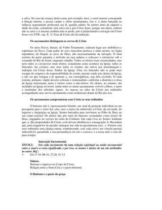 e salva. No caso de criança eleita como, por exemplo, Jacó, o sinal externo corresponde
à bênção interna, e possui caráter e efeito permanentes; isto é, o eleito batizado na
infância seguramente professará sua fé, quando adulto. Se morrer antes de adquirir a
idade da razão, certamente será salva em e por Cristo Jesus, porque um eleito, embora
não se salve a si mesmo, também não se perde, pois é predestinado à salvação em Cristo
Jesus (ver CFW, cap. X. 3). Fora de Cristo não há redenção.

       Os sacramentos distinguem os servos de Cristo

        Os selos físicos, literais, do Velho Testamento, cederam lugar aos simbólicos e
espirituais do Novo. Cada judeu do sexo masculino portava o sinal secreto, no órgão
reprodutor, da filiação ao povo de Deus, não necessariamente da salvação. O sinal
externo do pacto garantia a inclusão na raça judaica e colocava o circunciso sob o
comando do Rei de Israel, enquanto cidadão. Todos os eleitos eram circuncidados, mas
nem todos os circuncisos eram eleitos; exatamente como acontece na Igreja: todos os
batizados são cristãos, mas nem todos os cristãos são salvos por preordenação e
redenção em Cristo Jesus, Senhor da Igreja. Uma vez batizado, não se pode mais
escapar do estigma e da responsabilidade de cristão, mesmo sendo joio dentro da Igreja,
a não ser que renegue a fé aparente e, em conseqüência, seja dela excluído. O sinal
externo, portanto, impõe deveres eclesiais e testemunhais, conforme a doutrina e a ética
da Igreja ministrante, tanto a eleitos como a não-eleitos. Os eleitos, no entanto, são
incluídos na Igreja invisível, sendo neles os sinais sacramentais visíveis a Deus, o autor
e instituidor dos referidos signos. As marcas ou selos de Cristo nos redimidos
acompanharão seus servos eternamente como credenciais diante do Rei dos reis.

       Os sacramentos comprometem com Cristo os seus redimidos

        O batismo não é, rigorosamente falando, um sinal de proteção individual ou um
passaporte para o reino dos céus, mas a marca da submissão a Cristo, da servitude, do
ingresso e integração na Igreja. Somos batizados para servirmos ao Filho de Deus no
seu corpo eclesial. Os eleitos são, por meio do batismo, assinalados como douloi de
Deus, engajados no serviço do reino do Cordeiro. Em cada Ceia do Senhor lembram
que: a- São propriedades de Cristo; a ele devem obediência e consagração. b- Recordam
que, para resgatá-los do pecado, entregou sua vida na ignominiosa cruz. c- Firmou com
seus redimidos uma aliança eterna, estabelecendo, com cada servo, um vínculo pactual
indissolúvel, garantindo a sua permanência em nós e conosco, e a nossa nele e com ele
para sempre.

               Interação Sacramental.
XXVII.2-       Em cada sacramento há uma relação espiritual ou união sacramental
entre o sinal e a coisa significada, e por isso, os nomes e efeitos de um são atribuídos
ao outro. Ref.:
1-     Gn 17.10; Mt 16. 27,28; Tt 3.5.

       Síntese.
       Batismo e ingresso no Corpo de Cristo.
       Relação entre a Santa Ceia e o pacto batismal.

       O Batismo e o pacto da graça
 