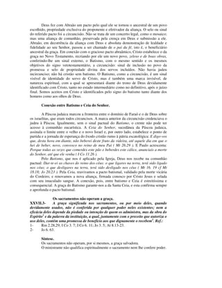 Deus fez com Abraão um pacto pelo qual ele se tornou o ancestral de um povo
escolhido, propriedade exclusiva do proponente e efetivador da aliança. O selo ou sinal
do referido pacto foi a circuncisão. Não se trata de um concerto legal, como o mosaico;
mas uma aliança de comunhão, preservada pela crença em Deus e submissão a ele.
Abraão, em decorrência da aliança com Deus e absoluta demonstração de lealdade e
fidelidade ao seu Senhor, passou a ser chamado de o pai da fé, isto é, o beneficiário
ancestral da graça. Em conexão com o gracioso pacto abraâmico, Cristo estabelece o da
graça no Novo Testamento, recriando por ele um novo povo, zeloso e de boas obras,
conferindo-lhe um sinal externo, o Batismo, com o mesmo sentido e os mesmos
objetivos do signo vetotestamentário, a circuncisão: sinal de inclusão no povo da
promessa e selo de propriedade divina dos servos incluídos. Não havia judeu
incircunciso; não há cristão sem batismo. O Batismo, como a circuncisão, é um sinal
visível de identidade do servo de Cristo, mas é também uma marca invisível, de
natureza espiritual, com a qual se apresentará diante do trono de Deus devidamente
identificado com Cristo, tanto no estado intermediário como no definitivo, após o juízo
final. Somos aceitos em Cristo e identificados pelo signo do batismo tanto diante dos
homens como aos olhos de Deus.

       Conexão entre Batismo e Ceia do Senhor.

        A Páscoa judaica marcou a fronteira entre o domínio de Faraó e o de Deus sobre
os israelitas, que eram todos circuncisos. A marca anterior da circuncisão credenciava o
judeu à Páscoa. Igualmente, sem o sinal pactual do Batismo, o crente não pode ter
acesso à comunhão eucarística. A Ceia do Senhor, sucedânea da Páscoa judaica,
assinala o limite entre o velho e o novo Israel e, por outro lado, estabelece o ponto de
partida e a jornada de esperança do êxodo cristão rumo à pátria escatológica: E digo-vos
que, desta hora em diante, não beberei deste fruto da videira, até aquele dia em que o
hei de beber, novo, convosco no reino de meu Pai ( Mt 26.29 ). E Paulo acrescenta:
Porque todas as vezes que comerdes este pão e beberdes este cálice, anunciais a morte
do Senhor, até que ele venha ( I Co 11.26 ).
        Pelo Batismo, que nos é aplicado pela Igreja, Deus nos recebe na comunhão
pactual: Dar-te-ei as chaves do reino dos céus: o que ligares na terra, terá sido ligado
nos céus; o que desligares na terra, terá sido desligado nos céus ( Mt 16. 19 cf Mt
18.18; Jo 20.23 ). Pela Ceia, reavivamos a pacto batismal, validado pela morte vicária
do Cordeiro, e renovamos a nova aliança, firmada conosco por Cristo Jesus e selada
com seu imaculado sangue. A conexão, pois, entre batismo e Ceia é estreitíssima e
consequencial. A graça do Batismo garante-nos a da Santa Ceia, e esta confirma sempre
e aprofunda o pacto batismal.

               Os sacramentos não operam a graça.
XXVII.3-       A graça significada nos sacramentos, ou por meio deles, quando
devidamente usados, não é conferida por qualquer poder neles existentes; nem a
eficácia deles depende da piedade ou intenção de quem os administra, mas da obra do
Espírito1 e da palavra da instituição, a qual, juntamente com o preceito que autoriza o
uso deles, contém uma promessa de benefício aos que dignamente o recebem2. Ref.:
1-     Rm 2.28,29; I Co 3. 7; I Co 6. 11; Jo 3. 5; At 8.13-23.
2-     Jo 6. 63.

       Síntese.
       Os sacramentos não operam, por si mesmos, a graça salvadora.
       O ministrante não qualifica espiritualmente o sacramento nem lhe confere poder.
 