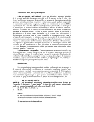 Sacramento: meio, não sujeito da graça

        a- Os sacramentos e a fé racional. Para os que defendem e aplicam o princípio
da fé racional, a eficácia do sacramento reside na fé de quem o recebe. O valor e os
efeitos benéficos do sacramento são conferidos ao receptor de fé consciente, gerada da
apreensão racional e conceitual dos ensinos escriturísticos. Aquele que bem compreende
os sacramentos, certamente, imaginam, recebem-nos corretamente e, ao recebê-los,
adquirem com eles e por eles as bênçãos correspondentes, preconizadas na instituição e
na ministração. A ausência de fé no ato da recepção, no caso de adultos, acreditam,
invalida o sacramento. Em se tratando de crianças irracionais, não devem ser sobre eles
aplicados de maneira alguma. Os que o fazem, ensinam, negam as Escrituras e
desconsideram a fé como poder justificador. A fé racional, para tais cristãos, é
absolutamente necessária para a crença verdadeira e, consequentemente, para a
salvação. Os débeis mentais e os infantes, por serem desprovidos de fé consciente, estão
automaticamente excluídos da graça. A divindade que privilegia a razão e os racionais
pertence ao arminianismo. O Deus soberano das Escrituras, detectado pelo calvinismo,
não depende da opção receptiva inteligente e consciente do homem para salvá-lo. A fé
salvadora, que lhes confere é dom da graça, procedente de sua infinita misericórdia ( Ef
2. 8,9 ), é outorgada exclusivamente aos eleitos, que o foram desde a eternidade, sendo
chamados por e em Cristo Jesus.
        b- O sacramento regenerador. Para o romanismo o sacramento tem poder em
si mesmo, ex opere operato, isto é, opera, por si mesmo, a graça nele proposta. O
batismo liberta o batizado do pecado original e apaga-lhe os pecados fatuais, além de
conferir-lhe o Espírito Santo e protegê-lo contra os poderes do maligno. Os elementos
eucarísticos, depois de transubstanciados em Cristo, é deglutido pelo fiel, conferindo-
lhe a bênção da purificação e a proteção contra o mal.

       O ministrante

        Para o romanismo, o munus sacerdotal, também conferido por um sacramento, o
da ordem, é indispensável, especialmente na consagração eucarística, “mistério” que
somente pode ser executado por um sacerdote, suposto representante de Cristo na terra.
Sem o concurso sacerdotal o sacramento não se viabiliza e, viabilizando-se, não tem
poder carismático algum de ação ex opere operato. O sacerdote, no sistema romano, é o
“ser” (esse) da Igreja, o mediador de todas as graças, inclusive a do perdão de Deus.

              Os sacramentos bíblicos.
XXVII.4-      Há apenas dois sacramentos ordenados por Cristo, nosso Senhor, no
Evangelho: O Batismo e a Ceia do Senhor1. Nenhum dos quais pode ser administrado
senão por um ministro da Palavra, legalmente ordenado2. Ref.:
1-     Mt 28. 19; I Co 11. 20, 23-24;
2-     Hb 5.4.

       Síntese.
       Os dois sacramentos neotestamentários: Batismo e Ceia do Senhor.
       Ao Ministro ordenado compete administrar os sacramentos.

       Os sacramentos neotestamentários
 