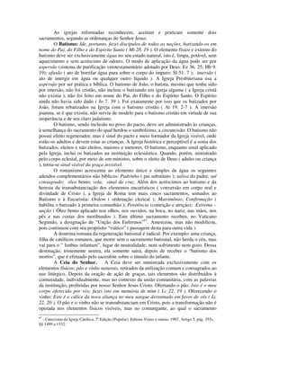 As igrejas reformadas reconhecem, aceitam e praticam somente dois
sacramentos, segundo as ordenanças do Senhor Jesus:
        O Batismo: Ide, portanto, fazei discípulos de todas as nações, batizando-os em
nome do Pai, do Filho e do Espirito Santo ( Mt 28. 19 ). O elemento físico e externo do
batismo deve ser exclusivamente água no seu estado natural, isto é, limpa, potável, sem
aquecimento e sem acréscimo de odores. O modo de aplicação da água pode ser por
aspersão (sistema de purificação vetotestamentário adotado por Deus: Ez 36. 25; Hb 9.
19); afusão ( ato de borrifar água pura sobre o corpo do impuro: Sl 51. 7 ); imersão (
ato de imergir em água ou qualquer outro líquido ). A Igreja Presbiteriana usa a
aspersão por ser prática e bíblica. O batismo de João, o batista, mesmo que tenha sido
por imersão, não foi cristão, não incluiu o batizando em igreja alguma ( a Igreja cristã
não existia ), não foi feito em nome do Pai, do Filho e do Espírito Santo. O Espírito
ainda não havia sido dado ( Jo 7. 39 ). Foi exatamente por isso que os batizados por
João, foram rebatizados na Igreja com o batismo cristão ( At 19. 2-7 ). A imersão
joanina, se é que existiu, não serviu de modelo para o batismo cristão em virtude de sua
inoperância e de seu claro judaísmo.
        O batismo, sendo inclusão no povo do pacto, deve ser administrado às crianças,
à semelhança do sacramento do qual herdou o simbolismo, a circuncisão. O batismo não
possui efeito regenerador, mas é sinal do pacto e meio formador da Igreja visível, onde
estão os adultos e devem estar as crianças. A Igreja histórica e perceptível é a soma dos
batizados, eleitos e não eleitos, maiores e menores. O batismo, enquanto sinal aplicado
pela Igreja, inclui os batizados na instituição eclesiástica. Quando, porém, ministrado
pelo corpo eclesial, por meio de um ministro, sobre o eleito de Deus ( adulto ou criança
), torna-se sinal visível da graça invisível.
        O romanismo acrescenta ao elemento único e simples da água os seguintes
adendos complementários não bíblicos: Padrinho ( pai substituto ); saliva do padre; sal
consagrado; óleo bento; vela; sinal da cruz. Além dos acréscimos ao batismo e da
heresia da transubstanciação dos elementos eucarísticos ( conversão em corpo real e
divindade de Cristo ), a Igreja de Roma tem mais cinco sacramentos, somados ao
Batismo e à Eucaristia: Ordem ( ordenação clerical ); Matrimônio; Confirmação (
habilita o batizado à primeira comunhão ); Penitência (contrição e atrição); Extrema –
unção ( Óleo bento aplicado nos olhos, nos ouvidos, na boca, no nariz, nas mãos, nos
pés e nas costas dos moribundos ). Este último sacramento recebeu, no Vaticano
Segundo, a designação de “Unção dos Enfermos”67. Amenizou, mas não modificou,
pois continuou com seu propósito “viático” ( passagem desta para outra vida ).
        A doutrina romana da regeneração batismal é radical. Por exemplo: uma criança,
filha de católicos romanos, que morre sem o sacramento batismal, não herda o céu, mas
vai para o “ limbus infantum”, lugar de neutralidade: nem sofrimento nem gozo. Dessa
destinação, tristemente neutra, ela somente sairá, depois de receber o “batismo dos
mortos”, que é efetuado pelo sacerdote sobre o túmulo do infante.
        A Ceia do Senhor.          A Ceia deve ser ministrada exclusivamente com os
elementos físicos: pão e vinho naturais, retirados da utilização comum e consagrados ao
uso litúrgico. Depois da oração de ação de graças, tais elementos são distribuídos à
comunidade, individualmente, mas no contexto da união comunitária, com as palavras
da instituição, proferidas por nosso Senhor Jesus Cristo. Ofertando o pão: Isto é o meu
corpo oferecido por vós; fazei isto em memória de mim ( Lc 22. 19 ). Oferecendo o
vinho: Este é o cálice da nova aliança no meu sangue derramado em favor de vós ( Lc
22. 20 ). O pão e o vinho não se transubstanciam em Cristo, pois a transformação não é
operada nos elementos físicos visíveis, mas no comungante, ao qual o sacramento
67
  - Catecismo da Igreja Católica, 7ª Edição (Popular), Editora Vozes e outras, 1997, Artigo 5, pág. 355s,
§§ 1499 a 1532.
 