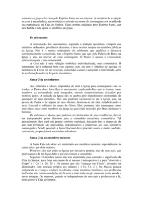 comunica a graça efetivada pelo Espírito Santo no seu interior. A memória da expiação
na cruz é recapitulada, reconstituída e avivada na mente do comungante por ocasião de
sua participação na Ceia do Senhor. Tudo, porém, realizado pelo Espírito Santo, que
nele habita e nele opera os mistérios da graça.


       Os celebrantes

        A ministração dos sacramentos, seguindo a tradição apostólica, compete aos
ministros ordenados, presbíteros docentes, e deve ocorrer sempre em reuniões públicas
da Igreja. Não é o múnus ordenatório do celebrante que qualifica e dinamiza
carismaticamente a eucaristia, mas o Espírito Santo, que age, pela Palavra de Deus, na
Igreja e atua no interior de cada comungante. O Pastor é apenas o credenciado
eclesiástico para o rito sacramental.
        A Ceia não é uma refeição simbólica individualizada, mas comunitária. O
ministrante deve enfatizar bem este aspecto, pois ela tem o objetivo de agregar os
familiares de Cristo em um só corpo, consolidar a união e aumentar a fraternidade, além
da reafirmação coletiva do pacto messiânico.

       Santa Ceia aos enfermos

       Aos enfermos e idosos, impedidos de irem à Igreja para comungarem com os
irmãos, o Pastor deve levar-lhes o sacramento, explicando-lhes que o tomam como
membros da comunidade, nela integrados, mesmo temporariamente afastados por
motivos justos. A unidade da Igreja não se quebra pelo impedimento involuntário de
quaisquer de seus membros. Eles não puderam locomover-se até a Igreja; esta, na
pessoa do Pastor e de alguns de seus oficiais, deslocou-se até eles, restabelecendo o
nexo fraternal e solidário do corpo de Cristo. Eles, portanto, não comungam como
indivíduos, mas como membros da Igreja na qual estão inseridos por Deus mediante o
batismo.
       Os enfermos e idosos, que puderem ser deslocados de suas residências, devem
ser transportados pelos diáconos para a comunhão eucarística comunitária. Tal
procedimento lhes trará um grande conforto espiritual, deixando-lhes a impressão de
que suas presenças são necessárias, indispensáveis e prazerosas aos seus conservos
comungantes. Sendo possível, a Junta Diaconal deve proceder assim, e muito conforto,
certamente, proporcionará aos irmãos sofredores.

       Santa Ceia aos membros menores

        A Santa Ceia não deve ser ministrada aos membros menores, especialmente às
criancinhas, por dois motivos:
        Primeiro: eles não estão na Igreja por iniciativa própria, mas de seus pais, que
professaram a fé em lugar deles e por eles tomam a comunhão.
        Segundo: O membro menor não tem maturidade para entender o significado da
Ceia do Senhor, para fazer um exame de si mesmo ( introspectivo ) e para “discernir o
Corpo” ( I Co 11. 28, 29 ). Há crentes que são “crianças em Cristo”, devendo ser
alimentados com nutrição própria aos infantes ( I Co 3.1, 2 ). Na Páscoa judaica
certamente as crianças, embora envolvidas, como membros familiares, nos problemas
do Êxodo, não tinham condições de ficarem a noite toda em pé, comerem carne assada e
ervas amargas. Os menores, quando se independerem de seus pais e professarem a fé,
terão acesso à Ceia do Senhor.
 