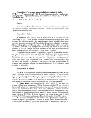 Circuncisão e Páscoa, antecedentes do Batismo e da Ceia do Senhor.
XVII. 5-       Os sacramentos do Velho Testamento, quanto às coisas espirituais por
eles significadas e representadas, eram, em substância, os mesmos que os do Novo
Testamento1. Ref.:
1-      I Co 10. 1-4; Cl 2. 11, 12; I Co 5. 7, 8.

       Síntese.

       Mudaram-se as formas dos sacramentos no Novo Testamento, mas sem alteração
de significado, conteúdo, substância e propósitos. O mesmo que realizavam no Velho
Testamento, realizam no Novo.

       Circuncisão > Batismo

        A circuncisão foi o sinal do pacto da promessa ou da fé, que Deus fez com
Abraão ( Gn 17. 9-14 ) cujos efeitos e resultados constatam-se hoje na universal Igreja
de Cristo. Ela foi marca privativa dos descendentes de Abraão, uma identidade oculta
aos olhos humanos, mas não aos de Deus, Senhor de todos os verdadeiros circuncisos.
Ela não tinha propósito salvador, mas apenas o de identificação dos judeus, procedentes
do patriarca ancestral e da linhagem dos professantes da mesma fé no Deus da
promessa. A salvação é bênção individual dos eleitos, e nem todos os circuncisos eram
eleitos, mas todos pertenciam ao Povo de Deus no Velho Testamento.
        O batismo possui as mesmas características: É sinal da nova aliança; acontece
por meio de uma cerimônia externa e pública; é visível, como signo da graça, apenas
por Deus, seu instituidor; inclui os batizados no povo de Deus; não tem poder
regenerador, mas identificador dos que pertencem à Igreja visível, onde há batizados
eleitos e não eleitos, isto é, salvos e não salvos. Como não havia judeu incircunciso, não
há cristão sem batismo. A circuncisão foi aplicada aos filhos recém-nascidos da
promessa, não como meio redentor, mas identificador da raça eleita, exatamente como
procedem os reformados.

       Páscoa > Ceia do Senhor

         A Páscoa foi, originalmente, um cerimonial de despedida ou de retirada de uma
nação estrangeira escravizante, adoradora de deuses estranhos. Foi um cerimonial
doloroso em noite de profunda agonia, pouco antes da morte dos primogênitos egípcios
( Ex 12 ). Foi uma refeição privativa das famílias judaicas. Posteriormente, tonou-se o
memorial da libertação, celebrado com elementos das mesmas naturezas e espécies, que
eram ingeridos com o mesmo espírito de quem saiu, mas não concluiu a jornada.
         A Ceia do Senhor, também chamada de Páscoa ( Mt 26. 2, 17-19 ) foi uma
refeição celebrativa da despedida do Filho de Deus deste mundo ( Mt 26.18 ), mas o
Cristo que levaria nossos pecados e a lei que nos escravizava ele a encravaria na cruz; o
que, de fato, aconteceu. E mais, todo o novo Israel estava nele e com ele, e sob sua
direção, partiu para a Mansão celestial, a verdadeira terra de paz, que mana leite e mel,
isto é, de delícias abundantes e completas. A Ceia do Senhor, portanto, é o memorial da
morte redentora de Cristo, de nossa libertação, de nossa partida para o Reino
consumado de Cristo, de nossa aliança com Deus por intermédio de seu Filho amado.
         A Circuncisão transmudou-se em Batismo, pois a primeira era sombra, tipo e
símbolo do segundo, que representa a realidade do que era apenas previsto. O Batismo é
a circuncisão aprofundada, objetivada, generalizada e plenamente realizada. A
 