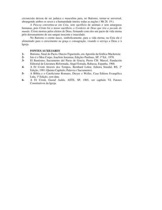 circuncisão deixou de ser judaica e masculina para, no Batismo, tornar-se universal,
abrangendo ambos os sexos e a humanidade inteira: todas as nações ( Mt 28. 19 ).
        A Páscoa converteu-se em Ceia, sem sacrifício de animais e sem amarguras
humanas, pois Cristo foi o nosso sacrifício, o Cordeiro de Deus que tira o pecado do
mundo. Cristo morreu pelos eleitos de Deus, firmando com eles um pacto de vida eterna
pelo derramamento de seu sangue inocente e imaculado.
        No Batismo o crente nasce, simbolicamente, para a vida eterna; na Ceia ele é
alimentado para o crescimento na graça e consagração, visando o serviço a Deus e à
Igreja.

       FONTES AUXILIARES
1-     Batismo, Sinal do Pacto, Onezio Figueiredo, em Apostila da Gráfica Mackenzie.
2-     Isto é o Meu Corpo, Joachim Jeremias, Edições Paulinas, SP, 1ª Ed., 1978.
3-     El Bautismo, Sacramento del Pacto de Gracia, Pierre CH. Marcel, Fundación
       Editorial de Literatura Reformada, Angel Estrada, Rabassa, Espanha, 1968.
4-     A Fé Cristã Através dos Tempos, Bernhard Lohse, Editora Sinodal, RS, 2ª
       Edição, 1981 (Quinto Capítulo; Palavra e Sacramento).
5-     A Bíblia e o Catolicismo Romano, Dreyer e Weller, Casa Editora Evangélica
       Ltda, 1ª Edição, sem data.
6-     A Fé Cristã, Gustaf Aulén, ASTE, SP, 1965, ver capítulo VI, Fatores
       Constitutivos da Igreja.
 