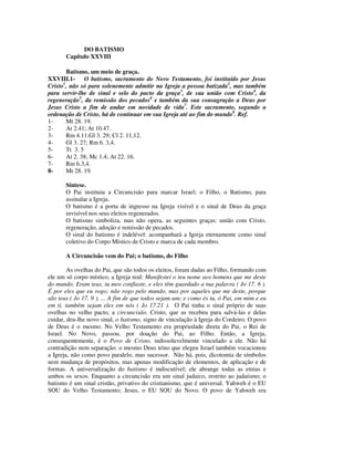 DO BATISMO
       Capítulo XXVIII

       Batismo, um meio de graça.
XXVIII.1- O batismo, sacramento do Novo Testamento, foi instituído por Jesus
Cristo1, não só para solenemente admitir na Igreja a pessoa batizada2, mas também
para servir-lhe de sinal e selo do pacto da graça3, de sua união com Cristo4, da
regeneração5, da remissão dos pecados6 e também da sua consagração a Deus por
Jesus Cristo a fim de andar em novidade de vida7. Este sacramento, segundo a
ordenação de Cristo, há de continuar em sua Igreja até ao fim do mundo8. Ref.
1-     Mt 28. 19.
2-     At 2.41; At 10.47.
3-     Rm 4.11;Gl 3. 29; Cl 2. 11,12.
4-     Gl 3. 27; Rm 6. 3,4.
5-     Tt 3. 5
6-     At 2. 38; Mc 1.4; At 22. 16.
7-     Rm 6.3,4.
8-     Mt 28. 19.

       Síntese.
       O Pai instituiu a Circuncisão para marcar Israel; o Filho, o Batismo, para
       assinalar a Igreja.
       O batismo é a porta de ingresso na Igreja visível e o sinal de Deus da graça
       invisível nos seus eleitos regenerados.
       O batismo simboliza, mas não opera, as seguintes graças: união com Cristo,
       regeneração, adoção e remissão de pecados.
       O sinal do batismo é indelével: acompanhará a Igreja eternamente como sinal
       coletivo do Corpo Místico de Cristo e marca de cada membro.

       A Circuncisão vem do Pai; o batismo, do Filho

        As ovelhas do Pai, que são todos os eleitos, foram dadas ao Filho, formando com
ele um só corpo místico, a Igreja real: Manifestei o teu nome aos homens que me deste
do mundo. Eram teus, tu mos confiaste, e eles têm guardado a tua palavra ( Jo 17. 6 ).
É por eles que eu rogo; não rogo pelo mundo, mas por aqueles que me deste, porque
são teus ( Jo 17. 9 ). ... A fim de que todos sejam um; e como és tu, ó Pai, em mim e eu
em ti, também sejam eles em nós ( Jo 17.21 ). O Pai tinha o sinal próprio de suas
ovelhas no velho pacto, a circuncisão. Cristo, que as recebeu para salvá-las e delas
cuidar, deu-lhe novo sinal, o batismo, signo de vinculação à Igreja do Cordeiro. O povo
de Deus é o mesmo. No Velho Testamento era propriedade direta do Pai, o Rei de
Israel. No Novo, passou, por doação do Pai, ao Filho. Então, a Igreja,
consequentemente, é o Povo de Cristo, indissoluvelmente vinculado a ele. Não há
contradição nem separação: o mesmo Deus trino que elegeu Israel também vocacionou
a Igreja, não como povo paralelo, mas sucessor. Não há, pois, dicotomia de símbolos
nem mudança de propósitos, mas apenas modificação de elementos, de aplicação e de
formas. A universalização do batismo é indiscutível; ele abrange todas as etnias e
ambos os sexos. Enquanto a circuncisão era um sinal judaico, restrito ao judaísmo; o
batismo é um sinal cristão, privativo do cristianismo, que é universal. Yahweh é o EU
SOU do Velho Testamento; Jesus, o EU SOU do Novo. O povo de Yahweh era
 