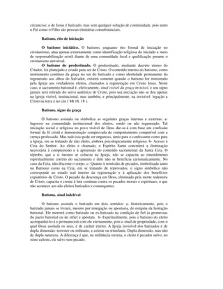 circunciso; o de Jesus é batizado, mas sem qualquer solução de continuidade, pois tanto
o Pai como o Filho são pessoas trinitárias consubstanciais.

       Batismo, rito de iniciação

        O batismo iniciático. O batismo, enquanto rito formal de iniciação no
cristianismo, atua apenas externamente como identificação religiosa do iniciado e meio
de responsabilização cristã diante de uma comunidade local e qualificação perante o
cristianismo universal.
        O batismo do predestinado. O predestinado, mediante decreto eterno do
Criador, foi planejado e criado para ser de Cristo. O conteúdo interno do batismo, como
instrumento contínuo da graça no ser do batizado e como identidade permanente do
regenerado aos olhos do Salvador, existirá somente quando o batismo for ministrado
pela Igreja aos verdadeiros eleitos, chamados à regeneração em Cristo Jesus. Neste
caso, o sacramento batismal é, efetivamente, sinal visível da graça invisível, e seu signo
jamais será retirado do servo autêntico de Cristo, pois sua iniciação não se deu apenas
na Igreja visível, institucional, mas também, e principalmente, na invisível: legação a
Cristo na terra e no céu ( Mt 18. 18 ).

       Batismo, signo da graça

        O batismo assinala ou simboliza as seguintes graças internas e externas: a-
Ingresso na comunidade institucional dos eleitos, sendo ou não regenerado. Tal
iniciação social e religiosa no povo visível de Deus dar-se-á com base em confissão
formal da fé cristã e demonstração comprovada de comportamento compatível com a
crença professada. Mas tudo isso pode ser enganoso, tanto para o confessante como para
a Igreja, em se tratando de não eleito, embora psicologicamente religioso. b- Acesso à
Ceia do Senhor. Ao eleito e chamado, o Espírito Santo concederá a iluminação
necessária à compreensão e à apreensão do conteúdo sacramental da Santa Ceia. O
réprobo, que a si mesmo se colocou na Igreja, não se capacita ao entendimento
espiritualmente correto do sacramento e dele não se beneficia carismaticamente. No
caso da Ceia, não discerne o corpo. c- Quanto à remissão de pecados, simbolizada tanto
no Batismo como na Ceia, em se tratando de reprovados, o signo simbólico não
corresponde ao estado real interno da regeneração e à aplicação dos benefícios
expiatórios de Cristo. O pecado da descrença em Deus, eliminado pela morte redentora
de Cristo, capacita o crente à luta contínua contra os pecados morais e espirituais, o que
não acontece aos não eleitos batizados e comungantes.

       Batismo, sinal indelével

       O batismo assinala o batizado em dois sentidos: a- historicamente, pois o
batizado jamais se livrará, mesmo por renegação ou apostasia, do estigma da lustração
batismal. Ele morrerá como batizado ou ex-batizado na condição de fiel às promessas
do pacto batismal ou de infiel e apóstata. b- Espiritualmente, pois o batismo do eleito
acompanhá-lo-á e permanecerá com ele eternamente, pois o sinal de propriedade, com o
qual Deus assinala os seus, é de caráter eterno. A Igreja invisível dos batizados é de
dupla dimensão: terrestre ou militante, e celeste ou triunfante. Dupla dimensão, mas não
de dupla natureza. A diferença é que, na militância terrena, o eleito é pecador salvo; no
reino celeste, ele salvo sem pecado.
 